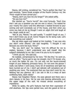 Stacey, still smiling, considered her. “You’re perfect like that,” he
said sincerely. “Some Greek sculptor of the Fourth Century—no, the
Third—ought to have carved you.”
“Stacey, don’t you love me any longer?” she asked softly.
“Do you love me?”
She started up. “You’re horrid!” she cried furiously. “Each time
that I ask you a question you ask me one in return. I’ve waited for
you—nearly five years—and this afternoon I looked forward to your
coming and sent everybody out of the house, and then when you
come you look at me as though I were an objet d’art and laugh at
me—laugh coldly at me!”
“Not at you, Marian,” he said quietly. “I couldn’t laugh at you. I
find I don’t know you at all. Come! Forgive me for being rude. Let’s
talk everything over soberly.”
She sat down again and looked at him hostilely. “I see now why
you didn’t write oftener,” she said haughtily. “I thought it was
because you were too busy. Fancy!”
“No, you don’t see,” he replied, “and it’s difficult for me to
explain, because I don’t understand very well myself. Also the
subject’s distasteful to me. But I owe it to you to try to explain.”
“I think you do,” she said icily.
He nodded, unimpressed by her tone. “It’s like this,” he went on,
with an effort. “You’ve got to see me straight. And if I’m brutal, why,
so much the better for you. I’m not only not the laurel-crowned
knight of your flattering princess’s fancy. I’m not even the person I
really was before I went away. Every bit of sweetness and light has
been burned out of me. I don’t get delicate soft sensations out of
anything any more. The overtones that you love don’t exist for me.
Nothing has any glamour. All I can see in life is a mess of bare
conflicting facts, stark naked.”
Stacey had forgotten Marian. His eyes glowed and there was a
stern beauty in his face. Yet he was only leaning abhorrently over
the upper edge of the well. He missed almost everything of
importance.
While he spoke, the girl’s features had lost their expression of
chill aloofness. Her lips were parted now, and she gazed at him as
 