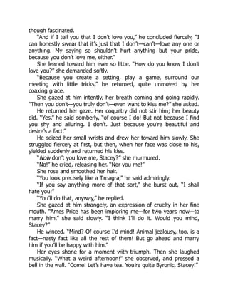though fascinated.
“And if I tell you that I don’t love you,” he concluded fiercely, “I
can honestly swear that it’s just that I don’t—can’t—love any one or
anything. My saying so shouldn’t hurt anything but your pride,
because you don’t love me, either.”
She leaned toward him ever so little. “How do you know I don’t
love you?” she demanded softly.
“Because you create a setting, play a game, surround our
meeting with little tricks,” he returned, quite unmoved by her
coaxing grace.
She gazed at him intently, her breath coming and going rapidly.
“Then you don’t—you truly don’t—even want to kiss me?” she asked.
He returned her gaze. Her coquetry did not stir him; her beauty
did. “Yes,” he said somberly, “of course I do! But not because I find
you shy and alluring. I don’t. Just because you’re beautiful and
desire’s a fact.”
He seized her small wrists and drew her toward him slowly. She
struggled fiercely at first, but then, when her face was close to his,
yielded suddenly and returned his kiss.
“Now don’t you love me, Stacey?” she murmured.
“No!” he cried, releasing her. “Nor you me!”
She rose and smoothed her hair.
“You look precisely like a Tanagra,” he said admiringly.
“If you say anything more of that sort,” she burst out, “I shall
hate you!”
“You’ll do that, anyway,” he replied.
She gazed at him strangely, an expression of cruelty in her fine
mouth. “Ames Price has been imploring me—for two years now—to
marry him,” she said slowly. “I think I’ll do it. Would you mind,
Stacey?”
He winced. “Mind? Of course I’d mind! Animal jealousy, too, is a
fact—nasty fact like all the rest of them! But go ahead and marry
him if you’ll be happy with him.”
Her eyes shone for a moment with triumph. Then she laughed
musically. “What a weird afternoon!” she observed, and pressed a
bell in the wall. “Come! Let’s have tea. You’re quite Byronic, Stacey!”
 