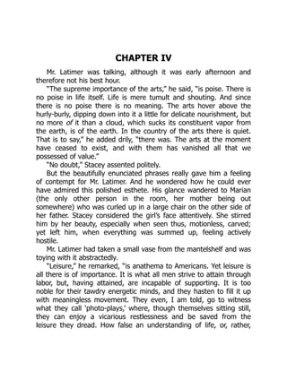 CHAPTER IV
Mr. Latimer was talking, although it was early afternoon and
therefore not his best hour.
“The supreme importance of the arts,” he said, “is poise. There is
no poise in life itself. Life is mere tumult and shouting. And since
there is no poise there is no meaning. The arts hover above the
hurly-burly, dipping down into it a little for delicate nourishment, but
no more of it than a cloud, which sucks its constituent vapor from
the earth, is of the earth. In the country of the arts there is quiet.
That is to say,” he added drily, “there was. The arts at the moment
have ceased to exist, and with them has vanished all that we
possessed of value.”
“No doubt,” Stacey assented politely.
But the beautifully enunciated phrases really gave him a feeling
of contempt for Mr. Latimer. And he wondered how he could ever
have admired this polished esthete. His glance wandered to Marian
(the only other person in the room, her mother being out
somewhere) who was curled up in a large chair on the other side of
her father. Stacey considered the girl’s face attentively. She stirred
him by her beauty, especially when seen thus, motionless, carved;
yet left him, when everything was summed up, feeling actively
hostile.
Mr. Latimer had taken a small vase from the mantelshelf and was
toying with it abstractedly.
“Leisure,” he remarked, “is anathema to Americans. Yet leisure is
all there is of importance. It is what all men strive to attain through
labor, but, having attained, are incapable of supporting. It is too
noble for their tawdry energetic minds, and they hasten to fill it up
with meaningless movement. They even, I am told, go to witness
what they call ‘photo-plays,’ where, though themselves sitting still,
they can enjoy a vicarious restlessness and be saved from the
leisure they dread. How false an understanding of life, or, rather,
 