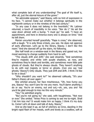 what complete lack of any understanding! The goal of life itself is,
after all, just the eternal leisure of the grave.”
“An admirable epigram,” said Stacey, with no hint of expression in
his face. “I cannot make out whether it belongs spiritually in the
eighteenth century or in the nineties of the last century.”
“In any case it does not belong in the twentieth,” Mr. Latimer
returned, a touch of irascibility in his voice. “Nor do I.” He set the
vase down almost with a bump. “I must go,” he said. “I have an
appointment, and here in America every one is always on time.” And
he left them.
Marian uncurled herself gracefully. “Papa is cross,” she observed,
with a laugh. “It is only three o’clock, you see. He does not approve
of early afternoon. Let’s go to the library, Stacey. I don’t like this
room.” And she danced off up the stairs, he following.
She half knelt on a window-seat in the library and gazed out, her
mood seeming to change suddenly from hard to soft.
“The clouds drift and drift,” she said dreamily. “And sometimes
they’re majestic and white with purple shadows, as now, and
sometimes they’re black and terrible, and sometimes mere little pale
ghosts of clouds. But they’re always clouds. They haven’t anything
to do with real majesty or terror or ghosts. (Can one say ‘real
ghosts,’ Stacey?) Only clouds. They just drift and drift. I think I’d like
to be a cloud.”
“Why shouldn’t you want to?” he observed callously, “It’s your
father’s theory all over again.”
She whirled around, her face mischievous. “Oh, how funny you
are, Stacey! You won’t care for me any more. You’ll damn anything I
do or say. You’re an enemy, out and out,—oh, yes, you are! Yet
you’d be glad enough to kiss me this very minute.”
“Yes,” he admitted angrily.
“But you’re not going to,” she said, with haughtiness. “Not now
or ever.” She smiled. “Ames Price is coming to see me to-night. Shall
I let him kiss me? It would make him so happy. I think it’s my duty
to. Come! Let’s sit down and talk of duty, Stacey.”
And so she kept it up, as full of witchery as Circe, dazzling in the
bright rapid flash of her moods, swift and lovely as a swallow, soft at
 