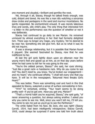 one moment and clouded,—brilliant and gemlike the next.
Yet, through it all, Stacey, though he talked freely enough, was
cold, distant and bored. He was like a man idly watching a sorceress
draw circles and pentagons in the sand and murmur incantations. No
spirits responded. No enchantment ensued. It was merely laborious
lines and words, silly child’s play. The only thing that interested him
—a little—in the performance was the question of whether or not it
was deliberate.
Stacey had continued to go daily to see Marian. He remained
unmoved by almost everything in her that had formerly delighted
him. There was no longer any magic, any mystery. Yet he desired to
be near her. Something she did give him. But as to what it was he
did not inquire.
It was a strange relationship, but it is possible that Marian found
it piquant. She seemed fascinated by Stacey, now that he was
indifferent to her.
At last the girl sank lightly down upon an ottoman near the
young man’s feet and gazed up at him, as on that day years before
when he had come to tell her he was going to the war.
“You’re the oddest person, Stacey!” she said, her eyes shining.
“Just like a great rock—a handsome rock. Why do you come to see
me? You don’t need to, you know. You’ve broken our engagement—
and my heart,” she continued elfishly. “I shall tell every one that you
have. It will be in the newspapers. ‘Returned Hero Breaks Girl’s
Heart!’ ”
This was better. There was something cool and hard in this that
appealed to Stacey, wakened a sense of surface comradeship in him.
“H’m!” he remarked, smiling. “Your heart seems to be doing
pretty well—if you’ve got one. Have you got one, Marian?”
“That’s a horrid habit you’ve acquired, Stacey,” she said gaily, “of
never answering a question, but always asking another. I asked you
why you came to see me. Well, since you won’t tell me, I’ll tell you.
You come to see me just as you’d go to see the Parthenon.”
The smile faded from his face. By Jove, she was right! (Stacey
Carroll, 1914, had been intelligently introspective; Stacey Carroll,
1919, could always be surprised if some one told him truth about
 