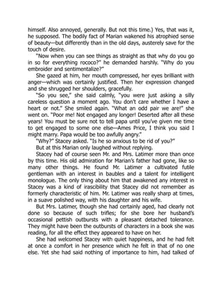himself. Also annoyed, generally. But not this time.) Yes, that was it,
he supposed. The bodily fact of Marian wakened his atrophied sense
of beauty—but differently than in the old days, austerely save for the
touch of desire.
“Now when you can see things as straight as that why do you go
in so for everything rococo?” he demanded harshly. “Why do you
embroider and sentimentalize?”
She gazed at him, her mouth compressed, her eyes brilliant with
anger—which was certainly justified. Then her expression changed
and she shrugged her shoulders, gracefully.
“So you see,” she said calmly, “you were just asking a silly
careless question a moment ago. You don’t care whether I have a
heart or not.” She smiled again. “What an odd pair we are!” she
went on. “Poor me! Not engaged any longer! Deserted after all these
years! You must be sure not to tell papa until you’ve given me time
to get engaged to some one else—Ames Price, I think you said I
might marry. Papa would be too awfully angry.”
“Why?” Stacey asked. “Is he so anxious to be rid of you?”
But at this Marian only laughed without replying.
Stacey had of course seen Mr. and Mrs. Latimer more than once
by this time. His old admiration for Marian’s father had gone, like so
many other things. He found Mr. Latimer a cultivated futile
gentleman with an interest in baubles and a talent for intelligent
monologue. The only thing about him that awakened any interest in
Stacey was a kind of irascibility that Stacey did not remember as
formerly characteristic of him. Mr. Latimer was really sharp at times,
in a suave polished way, with his daughter and his wife.
But Mrs. Latimer, though she had certainly aged, had clearly not
done so because of such trifles; for she bore her husband’s
occasional pettish outbursts with a pleasant detached tolerance.
They might have been the outbursts of characters in a book she was
reading, for all the effect they appeared to have on her.
She had welcomed Stacey with quiet happiness, and he had felt
at once a comfort in her presence which he felt in that of no one
else. Yet she had said nothing of importance to him, had talked of
 