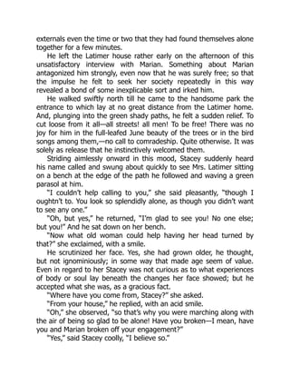 externals even the time or two that they had found themselves alone
together for a few minutes.
He left the Latimer house rather early on the afternoon of this
unsatisfactory interview with Marian. Something about Marian
antagonized him strongly, even now that he was surely free; so that
the impulse he felt to seek her society repeatedly in this way
revealed a bond of some inexplicable sort and irked him.
He walked swiftly north till he came to the handsome park the
entrance to which lay at no great distance from the Latimer home.
And, plunging into the green shady paths, he felt a sudden relief. To
cut loose from it all—all streets! all men! To be free! There was no
joy for him in the full-leafed June beauty of the trees or in the bird
songs among them,—no call to comradeship. Quite otherwise. It was
solely as release that he instinctively welcomed them.
Striding aimlessly onward in this mood, Stacey suddenly heard
his name called and swung about quickly to see Mrs. Latimer sitting
on a bench at the edge of the path he followed and waving a green
parasol at him.
“I couldn’t help calling to you,” she said pleasantly, “though I
oughtn’t to. You look so splendidly alone, as though you didn’t want
to see any one.”
“Oh, but yes,” he returned, “I’m glad to see you! No one else;
but you!” And he sat down on her bench.
“Now what old woman could help having her head turned by
that?” she exclaimed, with a smile.
He scrutinized her face. Yes, she had grown older, he thought,
but not ignominiously; in some way that made age seem of value.
Even in regard to her Stacey was not curious as to what experiences
of body or soul lay beneath the changes her face showed; but he
accepted what she was, as a gracious fact.
“Where have you come from, Stacey?” she asked.
“From your house,” he replied, with an acid smile.
“Oh,” she observed, “so that’s why you were marching along with
the air of being so glad to be alone! Have you broken—I mean, have
you and Marian broken off your engagement?”
“Yes,” said Stacey coolly, “I believe so.”
 
