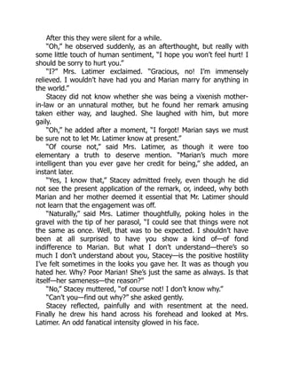 After this they were silent for a while.
“Oh,” he observed suddenly, as an afterthought, but really with
some little touch of human sentiment, “I hope you won’t feel hurt! I
should be sorry to hurt you.”
“I?” Mrs. Latimer exclaimed. “Gracious, no! I’m immensely
relieved. I wouldn’t have had you and Marian marry for anything in
the world.”
Stacey did not know whether she was being a vixenish mother-
in-law or an unnatural mother, but he found her remark amusing
taken either way, and laughed. She laughed with him, but more
gaily.
“Oh,” he added after a moment, “I forgot! Marian says we must
be sure not to let Mr. Latimer know at present.”
“Of course not,” said Mrs. Latimer, as though it were too
elementary a truth to deserve mention. “Marian’s much more
intelligent than you ever gave her credit for being,” she added, an
instant later.
“Yes, I know that,” Stacey admitted freely, even though he did
not see the present application of the remark, or, indeed, why both
Marian and her mother deemed it essential that Mr. Latimer should
not learn that the engagement was off.
“Naturally,” said Mrs. Latimer thoughtfully, poking holes in the
gravel with the tip of her parasol, “I could see that things were not
the same as once. Well, that was to be expected. I shouldn’t have
been at all surprised to have you show a kind of—of fond
indifference to Marian. But what I don’t understand—there’s so
much I don’t understand about you, Stacey—is the positive hostility
I’ve felt sometimes in the looks you gave her. It was as though you
hated her. Why? Poor Marian! She’s just the same as always. Is that
itself—her sameness—the reason?”
“No,” Stacey muttered, “of course not! I don’t know why.”
“Can’t you—find out why?” she asked gently.
Stacey reflected, painfully and with resentment at the need.
Finally he drew his hand across his forehead and looked at Mrs.
Latimer. An odd fanatical intensity glowed in his face.
 