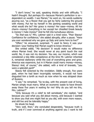 “I don’t know,” he said, speaking thickly and with difficulty. “I
hadn’t thought. But perhaps it’s—because Marian’s perfection is so—
dependent on wealth. I see Marian,” he went on, his words suddenly
pouring out, “as a flower that you get by fairly watering the ground
with money. Put her by herself in the panting sweating world and
what would she be? Her grace is money! Her ease—money. All her
charm—money! Everything in her except her chiselled Greek beauty
is money! I hate money!” And he fell into tumultuous silence.
“So that was it,” Mrs. Latimer said in a tired voice. “Poor Stacey!
Confidence for confidence,” she added abruptly, after a pause. “Have
you ever wondered why we gave up Italy and came here to live?”
“Often,” he answered, surprised. “I used to fancy it was your
decision—your feeling that Marian ought to know America.”
She smiled oddly. “My decision! It would make no difference
where Marian lived. She would never at any point touch the real
world. No, it was not my decision. You see, our income, which was
considered a tidy little competence at the time Mr. Latimer inherited
it, remained stationary while the cost of everything grew and grew.
America was expensive, but in it Marian could marry money—money,
Stacey! And, of course,” she added, with a kind of bravado, “you
were a splendid parti!”
Stacey felt sickened by the revelation. Oddly enough, five years
past, when he had been incorrigibly romantic, it would not have
disgusted him a tenth as much as now when he was stripped clean
of illusions.
“I see,” he remarked. “So to-day, with the present cost of living,
Marian simply must marry. What an economic waste to have thrown
away these five years in waiting for me! Why do you tell me this,
Mrs. Latimer?”
“Only because it’s a relief to tell somebody,” she replied, “and
because you said what you did about money, and because I wanted
to show you that one might feel as you did, with even more reason,
and still live and be tolerably happy.”
He shook his head.
“Very well, then,” she concluded desperately, “because truth is
truth, and if I ever connived at anything against you I want to tell
 
