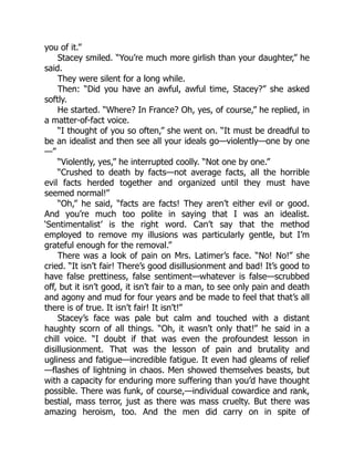 you of it.”
Stacey smiled. “You’re much more girlish than your daughter,” he
said.
They were silent for a long while.
Then: “Did you have an awful, awful time, Stacey?” she asked
softly.
He started. “Where? In France? Oh, yes, of course,” he replied, in
a matter-of-fact voice.
“I thought of you so often,” she went on. “It must be dreadful to
be an idealist and then see all your ideals go—violently—one by one
—”
“Violently, yes,” he interrupted coolly. “Not one by one.”
“Crushed to death by facts—not average facts, all the horrible
evil facts herded together and organized until they must have
seemed normal!”
“Oh,” he said, “facts are facts! They aren’t either evil or good.
And you’re much too polite in saying that I was an idealist.
‘Sentimentalist’ is the right word. Can’t say that the method
employed to remove my illusions was particularly gentle, but I’m
grateful enough for the removal.”
There was a look of pain on Mrs. Latimer’s face. “No! No!” she
cried. “It isn’t fair! There’s good disillusionment and bad! It’s good to
have false prettiness, false sentiment—whatever is false—scrubbed
off, but it isn’t good, it isn’t fair to a man, to see only pain and death
and agony and mud for four years and be made to feel that that’s all
there is of true. It isn’t fair! It isn’t!”
Stacey’s face was pale but calm and touched with a distant
haughty scorn of all things. “Oh, it wasn’t only that!” he said in a
chill voice. “I doubt if that was even the profoundest lesson in
disillusionment. That was the lesson of pain and brutality and
ugliness and fatigue—incredible fatigue. It even had gleams of relief
—flashes of lightning in chaos. Men showed themselves beasts, but
with a capacity for enduring more suffering than you’d have thought
possible. There was funk, of course,—individual cowardice and rank,
bestial, mass terror, just as there was mass cruelty. But there was
amazing heroism, too. And the men did carry on in spite of
 