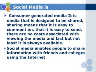 Social Media isConsumer generated media It is media that is designed to be shared, sharing means that it is easy to comment on, that it is easy to send, there are no costs associated with viewing the media and last but not least it is always available.