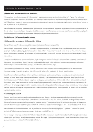 1
Chiffrement des terminaux : comment ça marche ?
Présentation du chiffrement des terminaux
Si vous utilisez un ordinateur ou une clé USB amovible, il se peut qu’il contienne des données sensibles. Qu’il s’agisse d’un ordinateur
contenant vos données financières personnelles, d’un ordinateur de travail contenant des informations professionnelles sensibles ou d’une
clé USB contenant des secrets gouvernementaux, vous devez vous assurer que ces données sont protégées contre tout accès non autorisé en
cas de perte ou de vol du périphérique.
Le chiffrement des terminaux, également appelé chiffrement de disque, protège ces données et empêche les utilisateurs non autorisés de les
lire. Le présent document offre une description des différences entre le chiffrement des terminaux et le chiffrement des fichiers, explique le
fonctionnement du chiffrement des terminaux et présente les mécanismes de restauration.
Définition du chiffrement des terminaux
Chiffrement des terminaux et chiffrement des fichiers
Lorsqu’il s’agit de chiffrer des données, différentes stratégies de chiffrement sont possibles.
Le chiffrement des terminaux protège un disque en cas de vol ou de perte accidentelle grâce au chiffrement de l’intégralité du disque,
y compris des fichiers d’échange, des fichiers système et des fichiers d’hibernation. En cas de perte, de vol ou d’insertion d’un disque
chiffré dans un autre ordinateur, le chiffrement du disque reste intact, garantissant ainsi que seul un utilisateur autorisé peut accéder à
son contenu.
Toutefois, le chiffrement des terminaux ne permet pas de protéger vos données si vous vous êtes connecté au système et que vous laissez
l’ordinateur sans surveillance. Dans ce cas, votre système a été déverrouillé et des utilisateurs non autorisés peuvent y accéder aussi
facilement qu’un utilisateur habilité. C’est là que le chiffrement de fichiers entre en jeu.
Tout comme un système d’alarme protège toute une maison et un coffre-fort offre une sécurité supplémentaire, le chiffrement des
terminaux protège l’ensemble du système et le chiffrement de fichiers offre une couche de sécurité supplémentaire.
Le chiffrement de fichiers chiffre des fichiers spécifiques de telle sorte que lorsqu’un utilisateur accède à un système d’exploitation, le
contenu du fichier reste chiffré. Une application telle que Symantec™ File Share Encryption permet de protéger des fichiers et dossiers
individuels en invitant l’utilisateur à saisir une phrase secrète pour autoriser l’accès. Le chiffrement de fichiers nécessite l’intervention de
l’utilisateur tandis que le chiffrement de disque chiffre automatiquement tout ce que vous ou le système d’exploitation créez. En outre, le
chiffrement de fichiers peut également être associé à un serveur de politiques de chiffrement qui permet aux administrateurs informatiques
de créer et fournir des règles de chiffrement au sein d’une organisation, tout en chiffrant automatiquement les fichiers issus de différentes
applications et/ou dossiers.
Comment ça marche ?
Pendant le processus de démarrage du système d’exploitation, une séquence de démarrage est exécutée. Le système de démarrage
représente l’ensemble initial d’opérations que l’ordinateur exécute lors de sa mise sous tension. Un module de chargement (ou module
bootstrap) est un petit programme informatique qui charge le système d’exploitation principal de l’ordinateur. Le module de chargement
consulte d’abord une zone de démarrage ou une table de partition, qui représente la zone logique « zéro » (ou point de départ) du disque.
Le chiffrement des terminaux modifie la zone de point zéro du disque. Un ordinateur protégé grâce à Symantec™ Endpoint Encryption
présente à l’utilisateur un environnement de « pré-démarrage » modifié (Figure 1).
Cet écran de pré-démarrage modifié invite l’utilisateur à s’authentifier en saisissant des informations d’authentification (généralement un
mot de passe plus long qui ressemble souvent à une phrase). À ce stade, l’ordinateur peut demander d’autres identifiants tels qu’une carte à
puce, un jeton ou une autre authentification à deux facteurs.
 