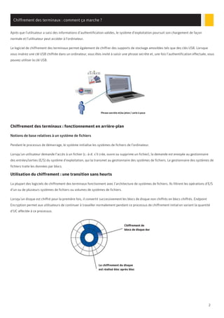 2
Chiffrement des terminaux : comment ça marche ?
Après que l’utilisateur a saisi des informations d’authentification valides, le système d’exploitation poursuit son chargement de façon
normale et l’utilisateur peut accéder à l’ordinateur.
Le logiciel de chiffrement des terminaux permet également de chiffrer des supports de stockage amovibles tels que des clés USB. Lorsque
vous insérez une clé USB chiffrée dans un ordinateur, vous êtes invité à saisir une phrase secrète et, une fois l’authentification effectuée, vous
pouvez utiliser la clé USB.
Chiffrement des terminaux : fonctionnement en arrière-plan
Notions de base relatives à un système de fichiers
Pendant le processus de démarrage, le système initialise les systèmes de fichiers de l’ordinateur.
Lorsqu’un utilisateur demande l’accès à un fichier (c.-à-d. s’il crée, ouvre ou supprime un fichier), la demande est envoyée au gestionnaire
des entrées/sorties (E/S) du système d’exploitation, qui la transmet au gestionnaire des systèmes de fichiers. Le gestionnaire des systèmes de
fichiers traite les données par blocs.
Utilisation du chiffrement : une transition sans heurts
La plupart des logiciels de chiffrement des terminaux fonctionnent avec l’architecture de systèmes de fichiers. Ils filtrent les opérations d’E/S
d’un ou de plusieurs systèmes de fichiers ou volumes de systèmes de fichiers.
Lorsqu’un disque est chiffré pour la première fois, il convertit successivement les blocs de disque non chiffrés en blocs chiffrés. Endpoint
Encryption permet aux utilisateurs de continuer à travailler normalement pendant ce processus de chiffrement initial en variant la quantité
d’UC affectée à ce processus.
Phrase secrète et/ou jeton / carte à puce
Le chiffrement du disque
est réalisé bloc après bloc
Chiffrement de
blocs de disque dur
 
