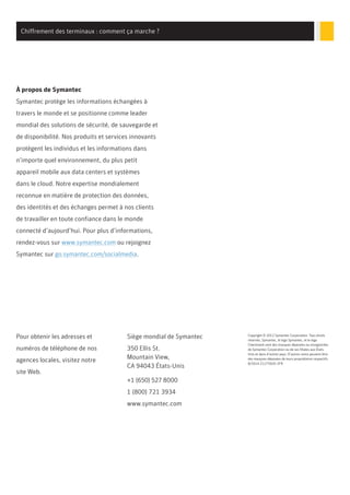 Chiffrement des terminaux : comment ça marche ?
À propos de Symantec
Symantec protège les informations échangées à
travers le monde et se positionne comme leader
mondial des solutions de sécurité, de sauvegarde et
de disponibilité. Nos produits et services innovants
protègent les individus et les informations dans
n’importe quel environnement, du plus petit
appareil mobile aux data centers et systèmes
dans le cloud. Notre expertise mondialement
reconnue en matière de protection des données,
des identités et des échanges permet à nos clients
de travailler en toute confiance dans le monde
connecté d’aujourd’hui. Pour plus d’informations,
rendez-vous sur www.symantec.com ou rejoignez
Symantec sur go.symantec.com/socialmedia.
Pour obtenir les adresses et
numéros de téléphone de nos
agences locales, visitez notre
site Web.
Siège mondial de Symantec
350 Ellis St.
Mountain View,
CA 94043 États-Unis
+1 (650) 527 8000
1 (800) 721 3934
www.symantec.com
Copyright © 2012 Symantec Corporation. Tous droits
réservés. Symantec, le logo Symantec, et le logo
Checkmark sont des marques déposées ou enregistrées
de Symantec Corporation ou de ses filiales aux États-
Unis et dans d’autres pays. D’autres noms peuvent être
des marques déposées de leurs propriétaires respectifs.
8/2014 21275920-2FR
 