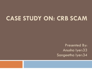 CASE STUDY ON: CRB SCAM Presented By: Anusha Iyer:33 Sangeetha Iyer:34 
