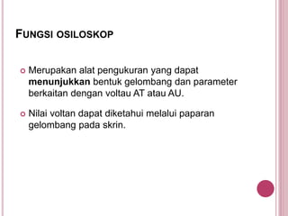 FUNGSI OSILOSKOP
Merupakan alat pengukuran yang dapat
menunjukkan bentuk gelombang dan parameter
berkaitan dengan voltau AT atau AU.
Nilai voltan dapat diketahui melalui paparan
gelombang pada skrin.