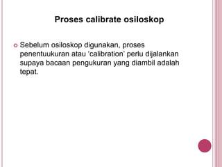  Sebelum osiloskop digunakan, proses
penentuukuran atau ‘calibration’ perlu dijalankan
supaya bacaan pengukuran yang diambil adalah
tepat.
Proses calibrate osiloskop