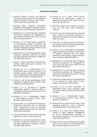Departamento Científico de Terapia Intensiva • Sociedade Brasileira de Pediatria
13
REFERÊNCIAS SUGERIDAS
14.	 Carcillo JA, et al. ACCM clinical practice
parameters for hemodynamic support of
pediatric and neonatal septic shock. Crit Care
Med. 2003; 30:1365-78¬
15.	 Carcillo JA. What’s new in pediatric intensive
care. Crit Care Med. 2006; 34(9Suppl.):
s183-90.
16.	 Han YY, et al. Early reversal of pediatric-neonatal
septic shock by community physicians is
associated with improved outcome. Pediatrics.
2003; 112:793-9.
17.	 Rivers EP, et al. Early goal-directed therapy in
the treatment of severe sepsis and septic shock.
N Engl J Med. 2001; 345:1368-77.
18.	 Oliveira CF, et aI. ACCM/PALS haemodynamic
support guidelines for paediatric septic shock:
an outcomes comparison with and without
monitoring central venous oxygen saturation.
Intens Care Med. 2008:34(6):1065-75.
19.	 Dellinger RP, et aI. Surviving sepsis campaign:
international guidelines for management of
severe sepsi and septic shock: 2008. Crit Care
Med. 2008; 36(1):296-327.
20.	 Dellinger RP, et ai. Surviving sepsis campaign:
international guidelines for management of
severe sepsis and septic shock: 2012. Crit Care
Med. 2013; 41(2):580-637.
21.	 Backer D, et al. Dopamine versus norepinephrine
in the treatment of septic shock: A meta-
analysis. Crit Care Med. 2012):725-30.
22.	 Carcillo JA, et al. Fluid resuscitation of
hypovolemic shock: acute medicine’s great
triumph for children. Intensive Care Med. 2006;
32: 958-6.
23.	 Ceneviva G, et al. Hemodynamic Support
in Fluíd-refractory Pediatric Septic Shock.
Pediatrics. 1998;102:2.
24.	 Williams JM, et al. Review article: Sepsis in the
emergency department - Part 3: Treatment.
Emerg Med Australas. 2018;30(2):144-51.
25.	 Rausei S, et al. Early Versus Delayed Source
Control in Open Abdomen Management
for Severe Intra-abdominal Infections: A
Retrospective Analysis on 111 Cases. World J
Surg. 2018;42(3):707-12.
26.	 Nunez Lopez O, et al. Predicting and managing
sepsis in burn patients: current perspectives.
Ther Clin Risk Manag. 2017;13:1107-17.
  1.	 American College of Critical Care Medicine
clinical practice parameters for hemodynamic
support of pediatric neonatal septic shock. -
Crit Care Med. 2017;45(6):1061-93.
  2.	 Surviving sepsis campaing: international
guidelines for management of sepsis and septic
shock: 2016. Crit Care Med. 2017;43(3):304-77.
  3.	 Dellinger R, et aI. Surviving Sepsis Campaign:
International Guidelines for Management of
Severe Sepsis and Septic Shock: 2012. Crit Care
Med. 2013;41(2):580-637.
  4.	 Brierley J, et aI. Clinical practice parameters
for hemodynamic support of pediatric and
neonatal septic shock: 2007 update from the
American College of Critical Care Medicine. Crit
Care Med. 2009; 37(2):666-88.
  5.	 Goldstein B, et aI. International pediatric sepsis
consensus. conference: Definitions for sepsis
and organ dysfunction in pediatric. Pediatr Crit
Care Med. 2005; 6(1):2-8.
  6.	 Kissoon N. Sepsis guideline implementation:
benefits, pitfalls and possible solutions. Crit
Care. 2014;18(2):207.
  7.	 Noritomi DT, et aI. Implementation of a
multifaceted sepsis education program in an
emerging country setting: clinical outcomes
and cost-effectiveness in a long-term follow-up
study. Intens Care Med. 2014;40(2):182-91.
  8.	 Ganjoo S, et al. Clinical Epidemiology of SIRS
and Sepsis in Newly Admitted Children. Indian
J Pediatr. 2015;82(8):698-702.
  9.	 Pavare J, et al. Prevalence of systemic
inflammatory response syndrome (SIRS) in
hospitalized children: a point prevalence study.
BMC Pediatr. 2009;9:25 f.
10.	 Ceneviva G, et al. Hemodynamic Support
in Fluid-refractory Pediatric Septic Shock.
Pediatrics 1998;102(2):e19.
11.	 Ventura AMC, et aI. Double-Blind Prospective
Randomized Controlled Trial of Dopamine
Versus Epinephrine as First-Line Vasoactive
Drugs in Pediatric Septic Shock. Crit Care Med.
2015;143(11):2292-302.
12.	 Carcillo JA. Pediatric septic shock and multiple
organ failure. Crit Care. 2003; 19:413-40
13.	 Goldstein SI, et al. Intemational pediatric sepsis
consensus conference: definitions for sepsis
and organ dysfunction in pediatrics. Ped Crit
Care Med. 2005; 6(1):2-8;
 