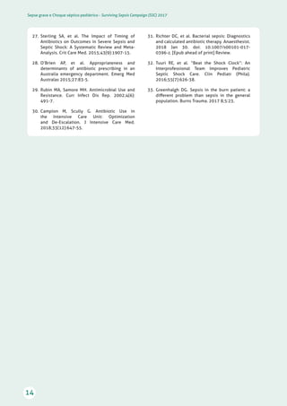Sepse grave e Choque séptico pediátrico - Surviving Sepsis Campaign (SSC) 2017
14
31.	 Richter DC, et al. Bacterial sepsis: Diagnostics
and calculated antibiotic therapy. Anaesthesist.
2018 Jan 30. doi: 10.1007/s00101-017-
0396-z. [Epub ahead of print] Review.
32.	 Tuuri RE, et al. “Beat the Shock Clock”: An
Interprofessional Team Improves Pediatric
Septic Shock Care. Clin Pediatr (Phila).
2016;55(7):626-38.
33.	 Greenhalgh DG. Sepsis in the burn patient: a
different problem than sepsis in the general
population. Burns Trauma. 2017 8;5:23.
27.	 Sterling SA, et al. The Impact of Timing of
Antibiotics on Outcomes in Severe Sepsis and
Septic Shock: A Systematic Review and Meta-
Analysis. Crit Care Med. 2015;43(9):1907-15.
28.	 O’Brien AP, et al. Appropriateness and
determinants of antibiotic prescribing in an
Australia emergency department. Emerg Med
Australas 2015;27:83-5.
29.	 Rubin MA, Samore MH. Antimicrobial Use and
Resistance. Curr Infect Dis Rep. 2002;4(6):
491-7.
30.	 Campion M, Scully G. Antibiotic Use in
the Intensive Care Unit: Optimization
and De-Escalation. J Intensive Care Med.
2018;33(12):647-55.
 