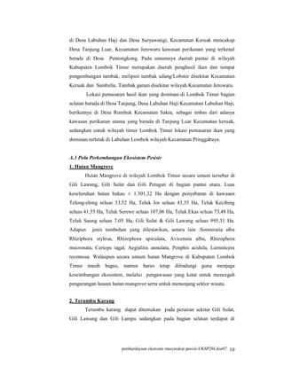 di Desa Labuhan Haji dan Desa Suryawangi, Kecamatan Keruak mencakup
Desa Tanjung Luar, Kecamatan Jerowaru kawasan perikanan yang terkenal
berada di Desa    Pemongkong. Pada umumnya daerah pantai di wilayah
Kabupaten Lombok Timur merupakan daerah penghasil ikan dan tempat
pengembangan tambak, meliputi tambak udang/Lobster disekitar Kecamatan
Keruak dan Sambelia. Tambak garam disekitar wilayah Kecamatan Jerowaru.
         Lokasi pemasaran hasil ikan yang dominan di Lombok Timur bagian
selatan berada di Desa Tanjung, Desa Labuhan Haji Kecamatan Labuhan Haji,
berikutnya di Desa Rumbuk Kecamatan Sakra, sebagai imbas dari adanya
kawasan perikanan utama yang berada di Tanjung Luar Kecamatan keruak,
sedangkan untuk wilayah timur Lombok Timur lokasi pemasaran ikan yang
dominan terletak di Labuhan Lombok wilayah Kecamatan Pringgabaya.


A.3 Pola Perkembangan Ekosistem Pesisir
1. Hutan Mangrove
       Hutan Mangrove di wilayah Lombok Timur secara umum tersebar di
Gili Lawang, Gili Sulat dan Gili Petagan di bagian pantai utara. Luas
keseluruhan hutan bakau ± 1.301,32 Ha dengan penyebaran di kawasan
Telong-elong seluas 33,52 Ha, Teluk Jor seluas 43,35 Ha, Teluk Kecibing
seluas 41,55 Ha, Teluk Serewe seluas 107,06 Ha, Teluk Ekas seluas 73,48 Ha,
Teluk Saung seluas 7,05 Ha, Gili Sulat & Gili Lawang seluas 995,31 Ha.
Adapun     jenis tumbuhan yang dilestarikan, antara lain :Sonneratia alba
Rhiziphora stylosa, Rhizophora apiculata, Avicennia alba, Rhizophora
mucronata, Ceriops tagal, Aegialitis annulata, Penphis acidula, Lumnitcera
recemosa. Walaupun secara umum hutan Mangrove di Kabupaten Lombok
Timur masih bagus, namun harus tetap             dilindungi guna menjaga
keseimbangan ekosistem, melalui pengawasan yang ketat untuk mencegah
pengurangan luasan hutan mangrove serta untuk menunjang sektor wisata.


2. Terumbu Karang
       Terumbu karang dapat ditemukan pada perairan sekitar Gili Sulat,
Gili Lawang dan Gili Lampu sedangkan pada bagian selatan terdapat di




                        pemberdayaan ekonomi masyarakat pesisir-LKSP2M.doc07 10
 