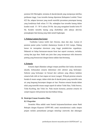 perairan Gili Meringkik, terutama di daerah-daerah yang mempunyai aktifitas
  perikanan tinggi. Luas terumbu karang diperairan Kabupaten Lombok Timur
  622 Ha, adapun kawasan yang masih memiliki prosentase penutupan karang
  yang kondisinya baik seluas 311 Ha, sedangkan luas terumbu karang dalam
  kondisi rusak 15 - 50 % seluas 218 Ha dan yang mengalami kondisi kritis 93
  Ha. Kondisi terumbu karang yang disebabkan oleh adanya aktivitas
  penangkapan ikan karang yang tidak ramah lingkungan.


  3. Padang Lamun (Sea Grass)
         Tumbuhan Lamun terdiri dari rhizome, daun dan akar. Lamun di
  perairan pantai pulau Lombok diantaranya berada di Gili Lampu, Padang
  lamun ini merupakan ekosistem yang tinggi produktivitas organiknya.
  Didaerah ini hidup bermacam-macam biota laut seperti crustacea, moluska,
  cacing dan juga ikan. Salah satu jenis ikan yang mempunyai nilai ekonomis
  penting yang berassosiasi dengan lamun adalan ikan beronang.


  4. Estuaria
       Estuaria dapat dikatakan sebagai tempat peralihan dari kedua ekosistem
  akuatik, kebanyakan estuaria didominasi oleh substrat yang berlumpur.
  Substrat yang berlumpur ini berasal dari sedimen yang dibawa kedalam
  estuaria baik oleh air laut mapun air tawar (sungai). Wilayah perairan estuaria
  berada di muara sungai, dalam teluk dan di daerah pantai yang memiliki mata
  air yang langsung bercampur dengan air laut. Perairan estuaria berada dalam
  teluk yang memiliki muara sungai seperti di sekitar Teluk Ekas, Teluk Serewe,
  Teluk Kecibing, dan Teluk Jor. Pada musim kemarau, perairan estuaria ini
  sempit tergeser oleh perairan laut dan bahkan hilang.


B. Deskripsi Umum Swamitra Mina
  B.1 Pengertian
       Swamitra Mina adalah suatu bentuk kerjasama/kemitraan antara Bank
  Bukopin dengan Koperasi LEPP3-M3, untuk memodernisasi usaha simpan
  pinjam melalui pemanfaatan jaringan teknologi (network) dan dukungan




                           pemberdayaan ekonomi masyarakat pesisir-LKSP2M.doc07 11
 
