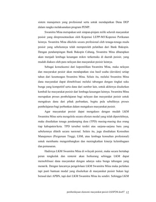 sistem manajemen yang profesional serta untuk mendapatkan Dana DEP
dalam rangka melaksanakan program PEMP.
     Swamitra Mina merupakan unit simpan-pinjam milik seluruh masyarakat
pesisir yang direpresentasikan oleh Koperasi LEPP-M3/Koperasi Perikanan
lainnya. Swamitra Mina dikelola secara profesional oleh tenaga-tenaga muda
pesisir yang sebelumnya telah memperoleh pelatihan dari Bank Bukopin.
Dengan pendampingan Bank Bukopin Cabang, Swamitra Mina diharapkan
akan menjadi lembaga keuangan mikro terkemuka di daerah pesisir, yang
mudah diakses oleh para nelayan dan masyarakat pesisir lainnya.
     Sebagai konsekuensi dari kepemilikan Swamitra Mina, maka nelayan
dan masyarakat pesisir akan mendapatkan sisa hasil usaha (deviden) setiap
tahun dari keuntungan Swamitra Mina. Selain itu, melalui Swamitra Mina
dana masyarakat dapat dimobilisasi melalui tabungan dengan tingkat suku
bunga yang kompetitif serta dana dari sumber lain, untuk akhirnya disalurkan
kembali ke masyarakat pesisir dari lembaga keuangan lainnya. Swamitra Mina
merupakan proses pembelajaran bagi nelayan dan masyarakat pesisir untuk
mengakses dana dari pihak perbankan, begitu pula sebaliknya proses
pembelajaran bagi perbankan dalam mengakses masyarakat pesisir.
     Agar masyarakat pesisir dapat mengakses dengan mudah LKM
Swamitra Mina serta mengelola secara efesien modal yang telah diperolehnya,
maka disediakan tenaga pendamping desa (TPD) masing-masing dua orang
tiap kabupaten/kota. TPD tersebut terdiri atas sarjana-sarjana baru yang
sebelumnya dilatih secara nasional. Selain itu, juga disediakan Konsultan
Manajemen (Perguruan Tinggi, LSM, atau lembaga konsultan profesional)
untuk membantu mengembangkan dan meningkatkan kinerja kelembagaan
dan pemasaran.
     Hadirnya LKM Swamitra Mina di wilayah pesisir, maka secara bertahap
peran tengkulak dan rentenir akan berkurang sehingga LKM dapat
memobilisasi dana masyarakat dengan adanya suku bunga tabungan yang
menarik. Dengan lancarnya pengelolaan LKM Swamitra Mina maka perlahan
tapi pasti bantuan modal yang disalurkan di masyarakat pesisir bukan lagi
berasal dari APBN, tapi dari LKM Swamitra Mina itu sendiri. Sehingga LKM




                        pemberdayaan ekonomi masyarakat pesisir-LKSP2M.doc07 12
 