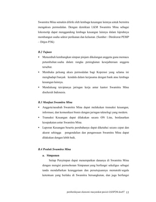 Swamitra Mina semakin dilirik oleh lembaga keuangan lainnya untuk bermitra
mengakses permodalan. Dengan demikian LKM Swamitra Mina sebagai
lokomotip dapat menggandeng lembaga keuangan lainnya dalam kiprahnya
membangun usaha sektor perikanan dan kelautan. (Sumber : Direktorat PEMP
– Ditjen P3K)


B.2 Tujuan
•   Menumbuh kembangkan simpan pinjam dikalangan anggota guna memacu
    petumbuhan/usaha dalam rangka peningkatan kesejahteraan anggota
    tersebut.
•   Membuka peluang akses permodalan bagi Koperasi yang selama ini
    menghadapi banyak ..kendala dalam kerjasama dengan bank atau lembaga
    keuangan lainnya.
•   Mendukung terciptanya jaringan kerja antar kantor Swamitra Mina
    diseluruh Indonesia.


B.3 Manfaat Swamitra Mina
•   Anggota/nasabah Swamitra Mina dapat melakukan transaksi keuangan,
    informasi, dan komunikasi bisnis dengan jaringan teknologi yang modern.
•   Transaksi Keuangan dapat dilakukan secara ON Line, berdasarkan
    kesepakatan antar Swamitra Mina.
•   Laporan Keuangan beserta perubahanya dapat diketahui secara cepat dan
    akurat sehingga >.pengendalian dan pengawasan Swamitra Mina dapat
    dilakukan dengan lebih baik.



B.4 Produk Swamitra Mina

    a. Simpanan
         Setiap Penyimpan dapat menempatkan dananya di Swamitra Mina
    dengan mengisi permohonan Simpanan.yang berfungsi sekaligus sebagai
    tanda mendaftarkan keanggotaan dan persetujuannya mematuhi.segala
    ketentuan yang berlaku di Swamitra bersangkutan, dan juga berfungsi




                           pemberdayaan ekonomi masyarakat pesisir-LKSP2M.doc07 13
 