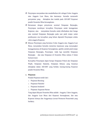 Ø Penyimpan menyatakan dan mandaftarkan diri sebagai Calon Anggota
   atau Anggota Luar Biasa, dan karenanya .bersedia memenuhi
   persyaratan yang bbditetapkan dan tunduk pada AD/ART Koperasi
   pendiri Swamitra Mina bersangkutan.
Ø Bersamaan      dengan    penyetoran    nominal    Simpanan    Berjangka,
   Penyimpan membayar kewajiban Penyimpan untuk keanggotaan
   Koperasi, atau bbmenyatakan bersedia untuk dibebankan dari bunga
   atau nominal Simpanan Berjangka pada saat jatuh tempo untuk
   pembayaran sisa kewajiban yang belum dipenuhi Penyimpan selaku
   calon anggota Koperasi.
Ø Khusus Penyimpan yang berstatus Colan Anggota atau Anggota Luar
   Biasa, menyatakan bersedia menerima keputusan yang menyangkut
   keanggotaannya di Koperasi bersangkutan, apabila setelah jatuh tempo
   Simpanan Berjangka, Penyimpan itidak lagi memiliki Simpanan
   Berjangka bbdan atau Simpanan di Swamitra Mina selama 4 bulan
   berturut-turut.
   Kewajiban Penyimpan dapat berupa Simpanan Pokok dan Simpanan
   Wajib, Simpanan Sukarela, Simpanan Khusus yang besarnya
   ditetapkan dalam AD/ART yang berlaku masing-masing Koperasi
   pendiri Swamitra Mina.

c. Pinjaman
   Produk Pinjaman terdiri dari :
   o Pinjaman Berulang
   o Pinjaman Fleksibel
   o Pinjaman Insidentil
   o Pinjaman Angsuran Harian
   Yang dapat dilayani Swamitra Mina adalah : Anggota, Calon Anggota,
   dan Anggota Luar Biasa dari Koperasi bersangkutan, dan atau
   Koperasi lainnya dan Anggotanya (sesuai Peraturan Pemerintah yang
   berlaku).




                     pemberdayaan ekonomi masyarakat pesisir-LKSP2M.doc07 15
 