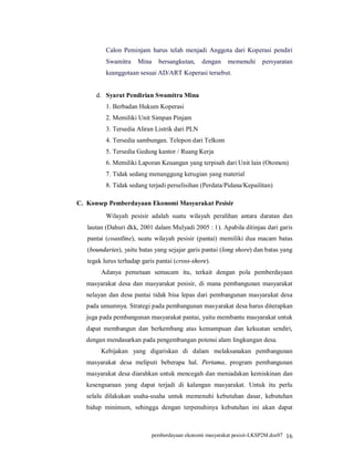 Calon Peminjam harus telah menjadi Anggota dari Koperasi pendiri
          Swamitra    Mina    bersangkutan,     dengan   memenuhi      persyaratan
          keanggotaan sesuai AD/ART Koperasi tersebut.


      d. Syarat Pendirian Swamitra Mina
          1. Berbadan Hukum Koperasi
          2. Memiliki Unit Simpan Pinjam
          3. Tersedia Aliran Listrik dari PLN
          4. Tersedia sambungan. Telepon dari Telkom
          5. Tersedia Gedung kantor / Ruang Kerja
          6. Memiliki Laporan Keuangan yang terpisah dari Unit lain (Otomon)
          7. Tidak sedang menanggung kerugian yang material
          8. Tidak sedang terjadi perselisihan (Perdata/Pidana/Kepailitan)

C. Konsep Pemberdayaan Ekonomi Masyarakat Pesisir
          Wilayah pesisir adalah suatu wilayah peralihan antara daratan dan
   lautan (Dahuri dkk, 2001 dalam Mulyadi 2005 : 1). Apabila ditinjau dari garis
   pantai (coastline), suatu wilayah pesisir (pantai) memiliki dua macam batas
   (boundaries), yaitu batas yang sejajar garis pantai (long shore) dan batas yang
   tegak lurus terhadap garis pantai (cross-shore).
        Adanya pemetaan semacam itu, terkait dengan pola pemberdayaan
   masyarakat desa dan masyarakat pesisir, di mana pembangunan masyarakat
   nelayan dan desa pantai tidak bisa lepas dari pembangunan masyarakat desa
   pada umumnya. Strategi pada pembangunan masyarakat desa harus diterapkan
   juga pada pembangunan masyarakat pantai, yaitu membantu masyarakat untuk
   dapat membangun dan berkembang atas kemampuan dan kekuatan sendiri,
   dengan mendasarkan pada pengembangan potensi alam lingkungan desa.
        Kebijakan yang digariskan di dalam melaksanakan pembangunan
   masyarakat desa meliputi beberapa hal. Pertama, program pembangunan
   masyarakat desa diarahkan untuk mencegah dan meniadakan kemiskinan dan
   kesengsaraan yang dapat terjadi di kalangan masyarakat. Untuk itu perlu
   selalu dilakukan usaha-usaha untuk memenuhi kebutuhan dasar, kebutuhan
   hidup minimum, sehingga dengan terpenuhinya kebutuhan ini akan dapat



                            pemberdayaan ekonomi masyarakat pesisir-LKSP2M.doc07 16
 