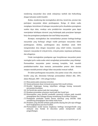 mendorong masyarakat desa untuk selanjutnya tumbuh dan berkembang
dengan kekuatan sendiri/mandiri.
     Kedua, mendorong dan meningkatkan aktivitas, kerativitas, prestasi dan
partisipasi masyarakat dalam pembangunan. Ketiga, di dalam usaha
menghapus kemiskinan di kalangan masyarakat perlu diusahakan peningkatan
sumber daya alam, swadaya serta produktivitas masyarakat guna dapat
menciptakan kehidupan ekonomi yang berdampak pada penciptaan lapangan
kerja dan peningkatan pendapatan dan taraf hidup masyarakat.
     Keempat, meningkatkan dan memanfaatkan peranan lembaga-lembaga
masyarakat yang berfungsi sebagai wadah partisipasi masyarakat dalam
pembangunan.      Kelima,      pembangunan    desa    diarahkan    untuk   lebih
mengutamakan desa dengan masyarakat yang relatif miskin, masyarakat
terpencil, masyarakat di wilayah kritis, wilayah pantai, kepulauan perbatasan,
dan sebagainya.
     Untuk meningkatkan pendapatan agar kesejahteraan masyarakat pantai
meningkat perlu usaha-usaha untuk menghadapi permasalahan yang dihadapi.
Permasalahan      masyarakat    pantai   memang      kompleks,    baik   masalah
pendudukan/sumber daya manusia, permasalahan potensi alam daratan
maupun masalah perairan sebagai lahan masyarakat mencari nafkah.
     Di dalam pembangunan masyarakat, desa pantai sesuai sifat, situasi dan
kondisi yang ada, ditemukan beberapa permasalahan (Dahuri dkk, 2001,
dalam Mulyadi, 2005 : 128) sebagai berikut:
(1) Desa pantai pada umumnya terisolasi.
(2) Sarana pelayanan dasar termasuk prasarana fisik masih terbatas.
(3) Kondisi lingkungan kurang terpelihara sehingga kurang memenuhi
    persyaratan kesehatan.
(4) Air bersih dan sanitasi jauh dari mencukupi.
(5) Keadaan perumahan umumnya masih jauh dari layak huni.
(6) Keterampilan yang dimiliki penduduk umumnya terbatas pada masalah
    penangkapan ikan sehingga kurang mendukung diversifikasi kegiatan.
(7) Pendapatan penduduk rendah karena teknologi yang dimiliki tidak
    mendukung penangkapan ikan dalam skala besar.
(8) Peralatan yang dimiliki terbatas pada perahu dayung dan jala saja sehingga
    hasil tangkapannya pun kecil/sedikit.
(9) Permasalahan modal karena langkanya lembaga keuangan/kredit yang
    melayani atau berada di desa-desa pantai mempersulit usaha
    pengembangan.



                         pemberdayaan ekonomi masyarakat pesisir-LKSP2M.doc07 17
 