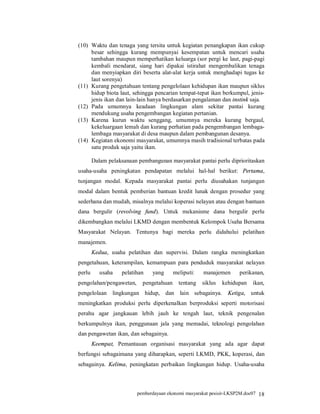 (10) Waktu dan tenaga yang tersita untuk kegiatan penangkapan ikan cukup
     besar sehingga kurang mempunyai kesempatan untuk mencari usaha
     tambahan maupun memperhatikan keluarga (sor pergi ke laut, pagi-pagi
     kembali mendarat, siang hari dipakai istirahat mengembalikan tenaga
     dan menyiapkan diri beserta alat-alat kerja untuk menghadapi tugas ke
     laut sorenya)
(11) Kurang pengetahuan tentang pengelolaan kehidupan ikan maupun siklus
     hidup biota laut, sehingga pencarian tempat-tepat ikan berkumpul, jenis-
     jenis ikan dan lain-lain hanya berdasarkan pengalaman dan instink saja.
(12) Pada umumnya keadaan lingkungan alam sekitar pantai kurang
     mendukung usaha pengembangan kegiatan pertanian.
(13) Karena kurun waktu senggang, umumnya mereka kurang bergaul,
     kekeluargaan lemah dan kurang perhatian pada pengembangan lembaga-
     lembaga masyarakat di desa maupun dalam pembangunan desanya.
(14) Kegiatan ekonomi masyarakat, umumnya masih tradisional terbatas pada
     satu produk saja yaitu ikan.

        Dalam pelaksanaan pembangunan masyarakat pantai perlu diprioritaskan
usaha-usaha peningkatan pendapatan melalui hal-hal berikut: Pertama,
tunjangan modal. Kepada masyarakat pantai perlu diusahakan tunjangan
modal dalam bentuk pemberian bantuan kredit lunak dengan prosedur yang
sederhana dan mudah, misalnya melalui koperasi nelayan atau dengan bantuan
dana bergulir (revolving fund). Untuk mekanisme dana bergulir perlu
dikembangkan melalui LKMD dengan membentuk Kelompok Usaha Bersama
Masyarakat Nelayan. Tentunya bagi mereka perlu didahului pelatihan
manajemen.
        Kedua, usaha pelatihan dan supervisi. Dalam rangka meningkatkan
pengetahuan, keterampilan, kemampuan para penduduk masyarakat nelayan
perlu      usaha   pelatihan    yang      meliputi:   manajemen      perikanan,
pengolahan/pengawetan,      pengetahuan     tentang   siklus   kehidupan   ikan,
pengelolaan lingkungan hidup, dan lain sebagainya.               Ketiga, untuk
meningkatkan produksi perlu diperkenalkan berproduksi seperti motorisasi
perahu agar jangkauan lebih jauh ke tengah laut, teknik pengenalan
berkumpulnya ikan, penggunaan jala yang memadai, teknologi pengolahan
dan pengawetan ikan, dan sebagainya.
        Keempat, Pemantauan organisasi masyarakat yang ada agar dapat
berfungsi sebagaimana yang diharapkan, seperti LKMD, PKK, koperasi, dan
sebagainya. Kelima, peningkatan perbaikan lingkungan hidup. Usaha-usaha



                         pemberdayaan ekonomi masyarakat pesisir-LKSP2M.doc07 18
 