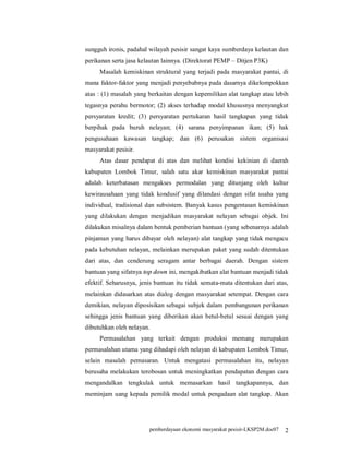 sungguh ironis, padahal wilayah pesisir sangat kaya sumberdaya kelautan dan
perikanan serta jasa kelautan lainnya. (Direktorat PEMP – Ditjen P3K)
     Masalah kemiskinan struktural yang terjadi pada masyarakat pantai, di
mana faktor-faktor yang menjadi penyebabnya pada dasarnya dikelompokkan
atas : (1) masalah yang berkaitan dengan kepemilikan alat tangkap atau lebih
tegasnya perahu bermotor; (2) akses terhadap modal khususnya menyangkut
persyaratan kredit; (3) persyaratan pertukaran hasil tangkapan yang tidak
berpihak pada buruh nelayan; (4) sarana penyimpanan ikan; (5) hak
pengusahaan kawasan tangkap; dan (6) perusakan sistem organisasi
masyarakat pesisir.
     Atas dasar pendapat di atas dan melihat kondisi kekinian di daerah
kabupaten Lombok Timur, salah satu akar kemiskinan masyarakat pantai
adalah keterbatasan mengakses permodalan yang ditunjang oleh kultur
kewirausahaan yang tidak kondusif yang dilandasi dengan sifat usaha yang
individual, tradisional dan subsistem. Banyak kasus pengentasan kemiskinan
yang dilakukan dengan menjadikan masyarakat nelayan sebagai objek. Ini
dilakukan misalnya dalam bentuk pemberian bantuan (yang sebenarnya adalah
pinjaman yang harus dibayar oleh nelayan) alat tangkap yang tidak mengacu
pada kebutuhan nelayan, melainkan merupakan paket yang sudah ditentukan
dari atas, dan cenderung seragam antar berbagai daerah. Dengan sistem
bantuan yang sifatnya top down ini, mengakibatkan alat bantuan menjadi tidak
efektif. Seharusnya, jenis bantuan itu tidak semata-mata ditentukan dari atas,
melainkan didasarkan atas dialog dengan masyarakat setempat. Dengan cara
demikian, nelayan diposisikan sebagai subjek dalam pembangunan perikanan
sehingga jenis bantuan yang diberikan akan betul-betul sesuai dengan yang
dibutuhkan oleh nelayan.
     Permasalahan yang terkait dengan produksi memang merupakan
permasalahan utama yang dihadapi oleh nelayan di kabupaten Lombok Timur,
selain masalah pemasaran. Untuk mengatasi permasalahan itu, nelayan
berusaha melakukan terobosan untuk meningkatkan pendapatan dengan cara
mengandalkan tengkulak untuk memasarkan hasil tangkapannya, dan
meminjam uang kepada pemilik modal untuk pengadaan alat tangkap. Akan




                        pemberdayaan ekonomi masyarakat pesisir-LKSP2M.doc07   2
 