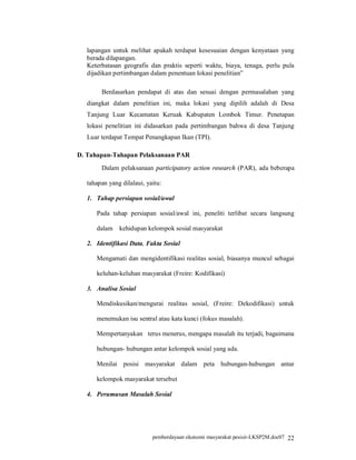 lapangan untuk melihat apakah terdapat kesesuaian dengan kenyataan yang
  berada dilapangan.
  Keterbatasan geografis dan praktis seperti waktu, biaya, tenaga, perlu pula
  dijadikan pertimbangan dalam penentuan lokasi penelitian”

       Berdasarkan pendapat di atas dan sesuai dengan permasalahan yang
  diangkat dalam penelitian ini, maka lokasi yang dipilih adalah di Desa
  Tanjung Luar Kecamatan Keruak Kabupaten Lombok Timur. Penetapan
  lokasi penelitian ini didasarkan pada pertimbangan bahwa di desa Tanjung
  Luar terdapat Tempat Penangkapan Ikan (TPI).

D. Tahapan-Tahapan Pelaksanaan PAR
       Dalam pelaksanaan participatory action research (PAR), ada beberapa

  tahapan yang dilalaui, yaitu:

  1. Tahap persiapan sosial/awal

     Pada tahap persiapan sosial/awal ini, peneliti terlibat secara langsung

     dalam    kehidupan kelompok sosial masyarakat

  2. Identifikasi Data, Fakta Sosial

     Mengamati dan mengidentifikasi realitas sosial, biasanya muncul sebagai

     keluhan-keluhan masyarakat (Freire: Kodifikasi)

  3. Analisa Sosial

     Mendiskusikan/mengurai realitas sosial, (Freire: Dekodifikasi) untuk

     menemukan isu sentral atau kata kunci (fokus masalah).

     Mempertanyakan terus menerus, mengapa masalah itu terjadi, bagaimana

     hubungan- hubungan antar kelompok sosial yang ada.

     Menilai posisi masyarakat dalam peta hubungan-hubungan antar

     kelompok masyarakat tersebut

  4. Perumusan Masalah Sosial




                           pemberdayaan ekonomi masyarakat pesisir-LKSP2M.doc07 22
 
