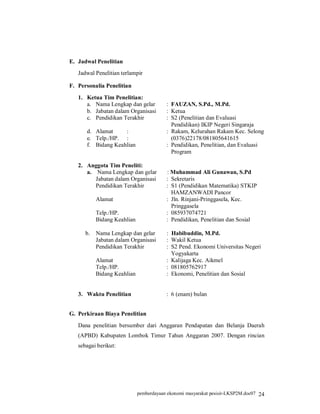 E. Jadwal Penelitian
   Jadwal Penelitian terlampir

F. Personalia Penelitian
   1. Ketua Tim Penelitian:
      a. Nama Lengkap dan gelar          : FAUZAN, S.Pd., M.Pd.
      b. Jabatan dalam Organisasi        : Ketua
      c. Pendidikan Terakhir             : S2 (Penelitian dan Evaluasi
                                           Pendidikan) IKIP Negeri Singaraja
      d. Alamat     :                    : Rakam, Kelurahan Rakam Kec. Selong
      e. Telp./HP. :                       (0376)22178/081805641615
      f. Bidang Keahlian                 : Pendidikan, Penelitian, dan Evaluasi
                                           Program

   2. Anggota Tim Peneliti:
      a. Nama Lengkap dan gelar          : Muhammad Ali Gunawan, S.Pd
         Jabatan dalam Organisasi        : Sekretaris
         Pendidikan Terakhir             : S1 (Pendidikan Matematika) STKIP
                                           HAMZANWADI Pancor
           Alamat                        : Jln. Rinjani-Pringgasela, Kec.
                                           Pringgasela
           Telp./HP.                     : 085937074721
           Bidang Keahlian               : Pendidikan, Penelitian dan Sosial

      b.   Nama Lengkap dan gelar        : Habibuddin, M.Pd.
           Jabatan dalam Organisasi      : Wakil Ketua
           Pendidikan Terakhir           : S2 Pend. Ekonomi Universitas Negeri
                                           Yogyakarta
           Alamat                        : Kalijaga Kec. Aikmel
           Telp./HP.                     : 081805762917
           Bidang Keahlian               : Ekonomi, Penelitian dan Sosial


   3. Waktu Penelitian                   : 6 (enam) bulan


G. Perkiraan Biaya Penelitian
   Dana penelitian bersumber dari Anggaran Pendapatan dan Belanja Daerah
   (APBD) Kabupaten Lombok Timur Tahun Anggaran 2007. Dengan rincian
   sebagai berikut:




                             pemberdayaan ekonomi masyarakat pesisir-LKSP2M.doc07 24
 
