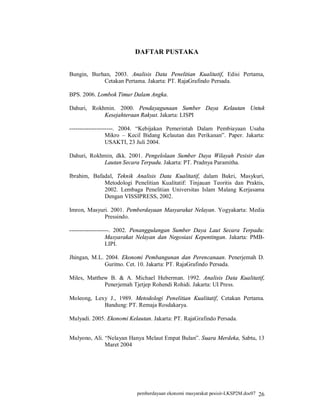 DAFTAR PUSTAKA


Bungin, Burhan, 2003. Analisis Data Penelitian Kualitatif, Edisi Pertama,
            Cetakan Pertama. Jakarta: PT. RajaGrafindo Persada.

BPS. 2006. Lombok Timur Dalam Angka.

Dahuri, Rokhmin. 2000. Pendayagunaan Sumber Daya Kelautan Untuk
            Kesejahteraan Rakyat. Jakarta: LISPI

----------------------. 2004. “Kebijakan Pemerintah Dalam Pembiayaan Usaha
                  Mikro – Kecil Bidang Kelautan dan Perikanan”. Paper. Jakarta:
                  USAKTI, 23 Juli 2004.

Dahuri, Rokhmin, dkk. 2001. Pengelolaan Sumber Daya Wilayah Pesisir dan
            Lautan Secara Terpadu. Jakarta: PT. Pradnya Paramitha.

Ibrahim, Bafadal, Teknik Analisis Data Kualitatif, dalam Bakri, Masykuri,
             Metodologi Penelitian Kualitatif: Tinjauan Teoritis dan Praktis,
             2002. Lembaga Penelitian Universitas Islam Malang Kerjasama
             Dengan VISSIPRESS, 2002.

Imron, Masyuri. 2001. Pemberdayaan Masyarakat Nelayan. Yogyakarta: Media
             Pressindo.

--------------------. 2002. Penanggulangan Sumber Daya Laut Secara Terpadu:
                  Masyarakat Nelayan dan Negosiasi Kepentingan. Jakarta: PMB-
                  LIPI.

Jhingan, M.L. 2004. Ekonomi Pembangunan dan Perencanaan. Penerjemah D.
              Guritno. Cet. 10. Jakarta: PT. RajaGrafindo Persada.

Miles, Matthew B. & A. Michael Huberman. 1992. Analisis Data Kualitatif,
             Penerjemah Tjetjep Rohendi Rohidi. Jakarta: UI Press.

Moleong, Lexy J., 1989. Metodologi Penelitian Kualitatif, Cetakan Pertama.
            Bandung: PT. Remaja Rosdakarya.

Mulyadi. 2005. Ekonomi Kelautan. Jakarta: PT. RajaGrafindo Persada.


Mulyono, Ali. “Nelayan Hanya Melaut Empat Bulan”. Suara Merdeka, Sabtu, 13
              Maret 2004




                           pemberdayaan ekonomi masyarakat pesisir-LKSP2M.doc07 26
 