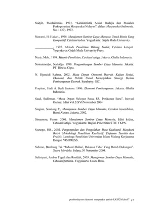 Nadjib, Mochammad. 1993. “Karakteristik Sosial Budaya dan Masalah
            Perkoperasian Masyarakat Nelayan”, dalam Masyarakat Indonesia.
            No. 1 (20). 1993.

Nawawi, H. Hadari., 1998. Manajemen Sumber Daya Manusia Untuk Bisnis Yang
            Kompetitif, Cetakan kedua. Yogyakarta: Gajah Mada University.

____________, 1995. Metode Penelitian Bidang Sosial, Cetakan ketujuh.
            Yogyakarta: Gajah Mada University Press.

Nazir, Moh., 1998. Metode Penelitian, Cetakan ketiga. Jakarta: Ghalia Indonesia.

Notoatmodjo, Soekidjo, 1998. Pengembangan Sumber Daya Manusia. Jakarta:
             PT. Rineka Cipta.

N. Djunaidi Rahma, 2002. Masa Depan Otonomi Daerah, Kajian Sosial,
            Ekonomi, dan Politik Untuk Menciptakan Sinergi Dalam
            Pembangunan Daerah. Surabaya: SIC.

Prayitno, Hadi & Budi Santoso. 1996. Ekonomi Pembangunan. Jakarta: Ghalia
              Indonesia.

Saad, Sudirman. “Masa Depan Nelayan Pasca UU Perikanan Baru”. Inovasi
             Online: Edisi Vol.2/XVI/November 2004 .

Siagian, Sondang P., Manajemen Sumber Daya Manusia, Cetakan kesembilan,
              Bumi Aksara, Jakarta, 2002.

Simamora, Henry. 2001. Manajemen Sumber Daya Manusia, Edisi kedua,
            Cetakan ketiga. Yogyakarta: Bagian Penerbitan STIE YKPN.

Soetopo, HB., 2002. Pengumpulan dan Pengolahan Data Kualitatif, Masykuri
             Bakri, Metodologi Penelitian Kualitatif: Tinjauan Teoritis dan
             Praktis, Lembaga Penelitian Universitas Islam Malang Kerjasama
             Dengan VISIPRESS.

Subeno, Bambang Tri. “Industri Bahari, Raksasa Tidur Yang Butuh Dukungan”.
            Suara Merdeka. Selasa, 30 Nopember 2004.

Sulistyani, Ambar Teguh dan Rosidah, 2003. Manajemen Sumber Daya Manusia,
              Cetakan pertama. Yogyakarta: Graha Ilmu.




                            pemberdayaan ekonomi masyarakat pesisir-LKSP2M.doc07 27
 