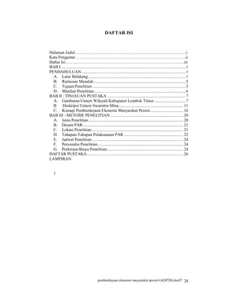 DAFTAR ISI


Halaman Judul……………………………………………………………………..i
Kata Pengantar…………………………………………………………………….ii
Daftar Isi………………………………………………………………………….iii
BAB I .................................................................................................................. 1
PENDAHULUAN ............................................................................................... 1
  A. Latar Belakang ......................................................................................... 1
  B. Rumusan Masalah .................................................................................... 5
  C. Tujuan Penelitian ..................................................................................... 5
  D. Manfaat Penelitian.................................................................................... 6
BAB II : TINJAUAN PUSTAKA ........................................................................ 7
  A. Gambaran Umum Wilayah Kabupaten Lombok Timur............................. 7
  B Deskripsi Umum Swamitra Mina........................................................... 11
  C. Konsep Pemberdayaan Ekonomi Masyarakat Pesisir .............................. 16
BAB III : METODE PENELITIAN ................................................................... 20
  A. Jenis Penelitian....................................................................................... 20
  B. Desain PAR ............................................................................................ 21
  C. Lokasi Penelitian .................................................................................... 21
  D. Tahapan-Tahapan Pelaksanaan PAR....................................................... 22
  E. Jadwal Penelitian.................................................................................... 24
  F. Personalia Penelitian .............................................................................. 24
  G. Perkiraan Biaya Penelitian...................................................................... 24
DAFTAR PUSTAKA ........................................................................................ 26
LAMPIRAN


   1




                                          pemberdayaan ekonomi masyarakat pesisir-LKSP2M.doc07 28
 