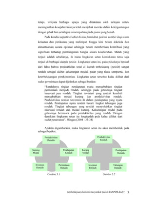 tetapi, ternyata berbagai upaya yang dilakukan oleh nelayan untuk
    meningkatkan kesejahteraannya telah menjebak mereka dalam ketergantungan
    dengan pihak lain sekaligus menempatkan pada posisi yang lemah.
              Pada kondisi seperti tersebut di atas, berakibat potensi sumber daya alam
    kelautan dan perikanan yang melimpah hingga kini belum dikelola dan
    dimanfaatkan secara optimal sehingga belum memberikan kontribusi yang
    signifikan terhadap pembangunan bangsa secara keseluruhan. Malah yang
    terjadi adalah sebaliknya, di mana lingkaran setan kemiskinan terus saja
    terjadi di berbagai daerah pesisir. Lingkaran setan ini, pada pokoknya berasal
    dari fakta bahwa produktivitas total di daerah terbelakang (pesisir) sangat
    rendah sebagai akibat kekurangan modal, pasar yang tidak sempurna, dan
    keterbelakangan perekonomian. Lingkaran setan tersebut kalau dilihat dari
    sudut permintaan dapat dijelaskan sebagai berikut:
              “Rendahnya tingkat pendapatan nyata menyebabkan tingkat
              permintaan menjadi rendah, sehingga pada gilirannya tingkat
              investasi pun rendah. Tingkat investasi yang rendah kembali
              menyebabkan modal kurang dan produktivitas rendah.
              Produktivitas rendah tercermin di dalam pendapatan yang nyata
              rendah. Pendapatan nyata rendah berarti tingkat tabungan juga
              rendah. Tingkat tabungan yang rendah menyebabkan tingkat
              investasi rendah dan modal kurang. Kekurangan modal pada
              gilirannya bermuara pada produktivitas yang rendah. Dengan
              demikian lingkaran setan itu lengkaplah pula kalau dilihat dari
              sudut penawaran”. Jhingan (2004 : 33-34)

         Apabila digambarkan, maka lingkaran setan itu akan membentuk pola
    sebagai berikut:

              Produktivitas
                 Produktiv                                          Produktivitas
                Rendah
                    itas                                               Rendah
                  Rendah

Kurang                            Pendapatan      Kurang                              Pendapatan
Modal                              Rendah         Modal                                 Rendah



  Investasi                   Permintaan                Investasi                   Tabungan
   Rendah                      Rendah                    Rendah                      Rendah

                Gambar 3.1                                               Gambar 3.2




                                     pemberdayaan ekonomi masyarakat pesisir-LKSP2M.doc07          3
 