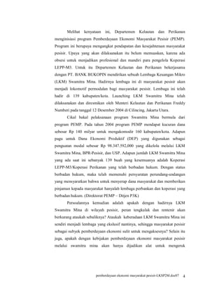 Melihat   kenyataan   ini,   Departemen    Kelautan    dan   Perikanan
menginisiasi program Pemberdayaan Ekonomi Masyarakat Pesisir (PEMP).
Program ini berupaya mengangkat pendapatan dan kesejahteraan masyarakat
pesisir. Upaya yang akan dilaksanakan itu belum memuaskan, karena ada
obsesi untuk menjadikan profesional dan mandiri para pengelola Koperasi
LEPP-M3. Untuk itu Departemen Kelautan dan Perikanan bekerjasama
dengan PT. BANK BUKOPIN mendirikan sebuah Lembaga Keuangan Mikro
(LKM) Swamitra Mina. Hadirnya lembaga ini di masyarakat pesisir akan
menjadi lokomotif permodalan bagi masyarakat pesisir. Lembaga ini telah
hadir di 139 kabupaten/kota. Launching LKM Swamitra Mina telah
dilaksanakan dan diresmikan oleh Menteri Kelautan dan Perikanan Freddy
Numberi pada tanggal 12 Desember 2004 di Cilincing, Jakarta Utara.
       Cikal bakal pelaksanaan program Swamitra Mina bermula dari
program PEMP. Pada tahun 2004 program PEMP mendapat kucuran dana
sebesar Rp 140 milyar untuk mengakomodir 160 kabupaten/kota. Adapun
pagu untuk Dana Ekonomi Produktif (DEP) yang digunakan sebagai
penguatan modal sebesar Rp 98.347.592,000 yang dikelola melalui LKM
Swamitra Mina, BPR-Pesisir, dan USP. Adapun jumlah LKM Swamitra Mina
yang ada saat ini sebanyak 139 buah yang kesemuanya adalah Koperasi
LEPP-M3/Koperasi Perikanan yang telah berbadan hukum. Dengan status
berbadan hukum, maka telah memenuhi persyaratan perundang-undangan
yang mensyaratkan bahwa untuk menyerap dana masyarakat dan memberikan
pinjaman kepada masyarakat hanyalah lembaga perbankan dan koperasi yang
berbadan hukum. (Direktorat PEMP – Ditjen P3K)
       Persoalannya kemudian adalah apakah dengan hadirnya LKM
Swamitra Mina di wilayah pesisir, peran tengkulak dan rentenir akan
berkurang ataukah sebaliknya? Ataukah keberadaan LKM Swamitra Mina ini
sendiri menjadi lembaga yang ekslusif nantinya, sehingga masyarakat pesisir
sebagai subyek pemberdayaan ekonomi sulit untuk mengaksesnya? Selain itu
juga, apakah dengan kebijakan pemberdayaan ekonomi masyarakat pesisir
melalui swamitra mina akan hanya dijadikan alat untuk mengeruk




                       pemberdayaan ekonomi masyarakat pesisir-LKSP2M.doc07   4
 