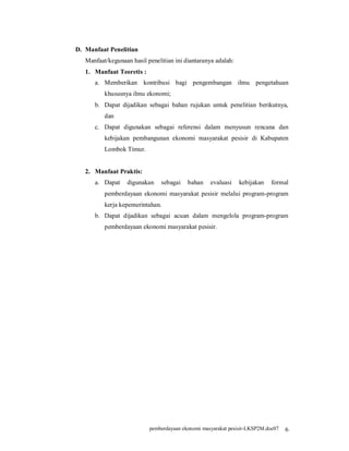 D. Manfaat Penelitian
   Manfaat/kegunaan hasil penelitian ini diantaranya adalah:
   1. Manfaat Teoretis :
      a. Memberikan kontribusi bagi pengembangan ilmu pengetahuan
          khususnya ilmu ekonomi;
      b. Dapat dijadikan sebagai bahan rujukan untuk penelitian berikutnya,
          dan
      c. Dapat digunakan sebagai referensi dalam menyusun rencana dan
          kebijakan pembangunan ekonomi masyarakat pesisir di Kabupaten
          Lombok Timur.


   2. Manfaat Praktis:
      a. Dapat     digunakan    sebagai   bahan    evaluasi    kebijakan    formal
          pemberdayaan ekonomi masyarakat pesisir melalui program-program
          kerja kepemerintahan.
      b. Dapat dijadikan sebagai acuan dalam mengelola program-program
          pemberdayaan ekonomi masyarakat pesisir.




                           pemberdayaan ekonomi masyarakat pesisir-LKSP2M.doc07   6
 