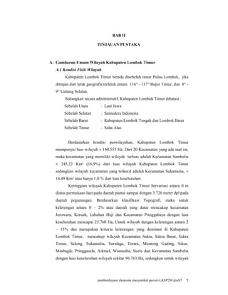 BAB II

                          TINJAUAN PUSTAKA



A. Gambaran Umum Wilayah Kabupaten Lombok Timur
  A.1 Kondisi Fisik Wilayah
       Kabupaten Lombok Timur berada disebelah timur Pulau Lombok, jika
  ditinjau dari letak geografis terletak antara 116° - 117° Bujur Timur, dan 8° -
  9° Lintang Selatan.
       Sedangkan secara administratif, Kabupaten Lombok Timur dibatasi :
       Sebelah Utara         : Laut Jawa
       Sebelah Selatan       : Samudera Indonesia
       Sebelah Barat         : Kabupaten Lombok Tengah dan Lombok Barat
       Sebelah Timur         : Selat Alas


         Berdasarkan kondisi perwilayahan, Kabupaten Lombok Timur
  mempunyai luas wilayah ± 160.555 Ha. Dari 20 Kecamatan yang ada saat ini,
  maka kecamatan yang memiliki wilayah terluas adalah Kecamatan Sambelia
  ± 245,22 Km² (16,9%) dari luas wilayah Kabupaten Lombok Timur
  sedangkan wilayah kecamatan yang terkecil adalah Kecamatan Sukamulia, ±
  14,49 Km² atau hanya 1,0 % dari luas keseluruhan.
         Ketinggian wilayah Kabupaten Lombok Timur bervariasi antara 0 m
  diatas permukaan laut pada daerah pantai sampai dengan 3.726 meter dpl pada
  daerah pegunungan. Berdasarkan            klasifikasi Topografi,   maka untuk
  kelerengan antara 0 – 2% atau daerah yang datar mencakup kecamatan
  Jerowaru, Keruak, Labuhan Haji dan Kecamatan Pringgabaya dengan luas
  keseluruhan mencapai 25.760 Ha, Untuk wilayah dengan kelerengan antara 2
  – 15% dan merupakan kriteria kelerengan yang dominan di Kabupaten
  Lombok Timur, mencakup wilayah Kecamatan Sakra, Sakra Barat, Sakra
  Timur, Selong, Sukamulia, Suralaga, Terara, Montong Gading, Sikur,
  Masbagik, Pringgasela, Aikmel, Wanasaba, Suela dan Kecamatan Sambelia
  dengan luas keseluruhan wilayah sekitar 96.763 Ha, sedangkan untuk wilayah




                           pemberdayaan ekonomi masyarakat pesisir-LKSP2M.doc07   7
 