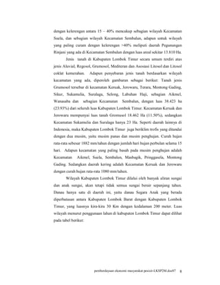 dengan kelerengan antara 15 – 40% mencakup sebagian wilayah Kecamatan
Suela, dan sebagian wilayah Kecamatan Sembalun, adapun untuk wilayah
yang paling curam dengan kelerengan >40% meliputi daerah Pegunungan
Rinjani yang ada di Kecamatan Sembalun dengan luas areal sekitar 13.810 Ha.
       Jenis tanah di Kabupaten Lombok Timur secara umum terdiri atas
jenis Aluvial, Regosol, Grumosol, Mediteran dan Asosiasi Litosol dan Litosol
coklat kemerahan.     Adapun penyebaran jenis tanah berdasarkan wilayah
kecamatan yang ada, diperoleh gambaran sebagai berikut: Tanah jenis
Grumosol tersebar di kecamatan Keruak, Jerowaru, Terara, Montong Gading,
Sikur, Sukamulia, Suralaga, Selong, Labuhan Haji, sebagian Aikmel,
Wanasaba dan      sebagian Kecamatan     Sembalun, dengan luas 38.423 ha
(23.93%) dari seluruh luas Kabupaten Lombok Timur. Kecamatan Keruak dan
Jerowaru mempunyai luas tanah Gromusol 18.462 Ha (11.50%), sedangkan
Kecamatan Sukamulia dan Suralaga hanya 23 Ha. Seperti daerah lainnya di
Indonesia, maka Kabupaten Lombok Timur juga beriklim trofis yang ditandai
dengan dua musim, yaitu musim panas dan musim penghujan. Curah hujan
rata-rata sebesar 1882 mm/tahun dengan jumlah hari hujan perbulan selama 15
hari. Adapun kecamatan yang paling basah pada musim penghujan adalah
Kecamatan     Aikmel, Suela, Sembalun, Masbagik, Pringgasela, Montong
Gading. Sedangkan daerah kering adalah Kecamatan Keruak dan Jerowaru
dengan curah hujan rata-rata 1080 mm/tahun.
       Wilayah Kabupaten Lombok Timur dilalui oleh banyak aliran sungai
dan anak sungai, akan tetapi tidak semua sungai berair sepanjang tahun.
Danau hanya satu di daerah ini, yaitu danau Segara Anak yang berada
diperbatasan antara Kabupaten Lombok Barat dengan Kabupaten Lombok
Timur, yang luasnya kira-kira 30 Km dengan kedalaman 200 meter. Luas
wilayah menurut penggunaan lahan di kabupaten Lombok Timur dapat dilihat
pada tabel berikut:




                        pemberdayaan ekonomi masyarakat pesisir-LKSP2M.doc07   8
 