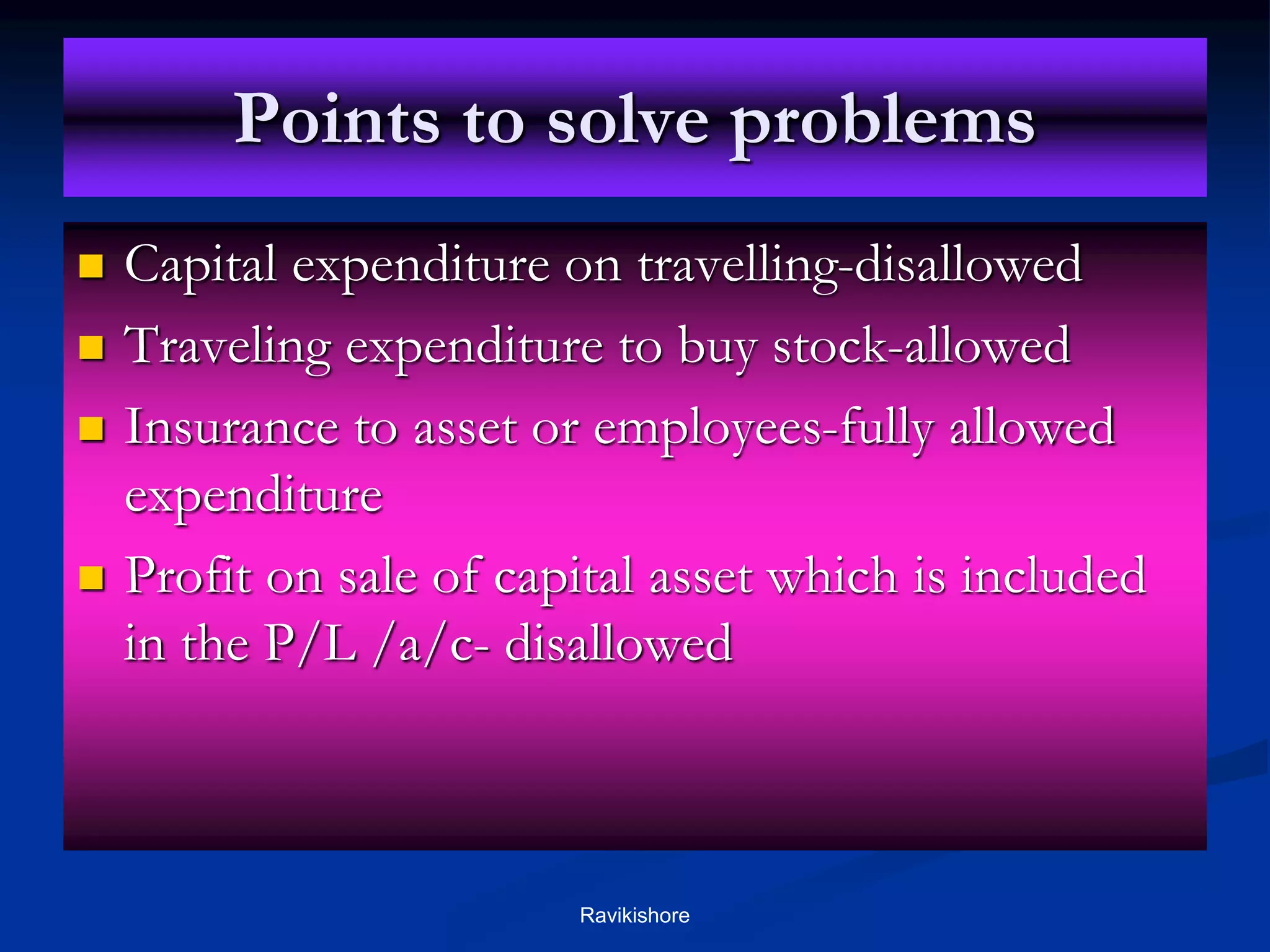 Points to solve problems
 Capital expenditure on travelling-disallowed
 Traveling expenditure to buy stock-allowed
 Insurance to asset or employees-fully allowed
expenditure
 Profit on sale of capital asset which is included
in the P/L /a/c- disallowed
Ravikishore
 