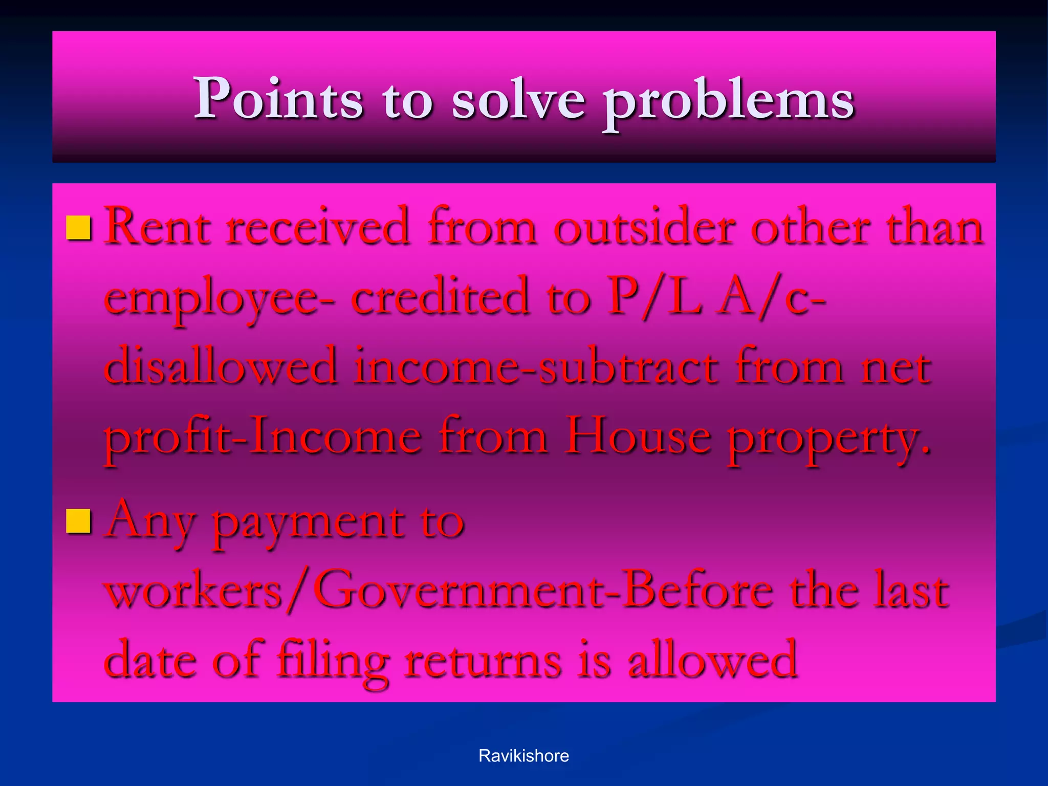 Points to solve problems
 Rent received from outsider other than
employee- credited to P/L A/c-
disallowed income-subtract from net
profit-Income from House property.
 Any payment to
workers/Government-Before the last
date of filing returns is allowed
Ravikishore
 