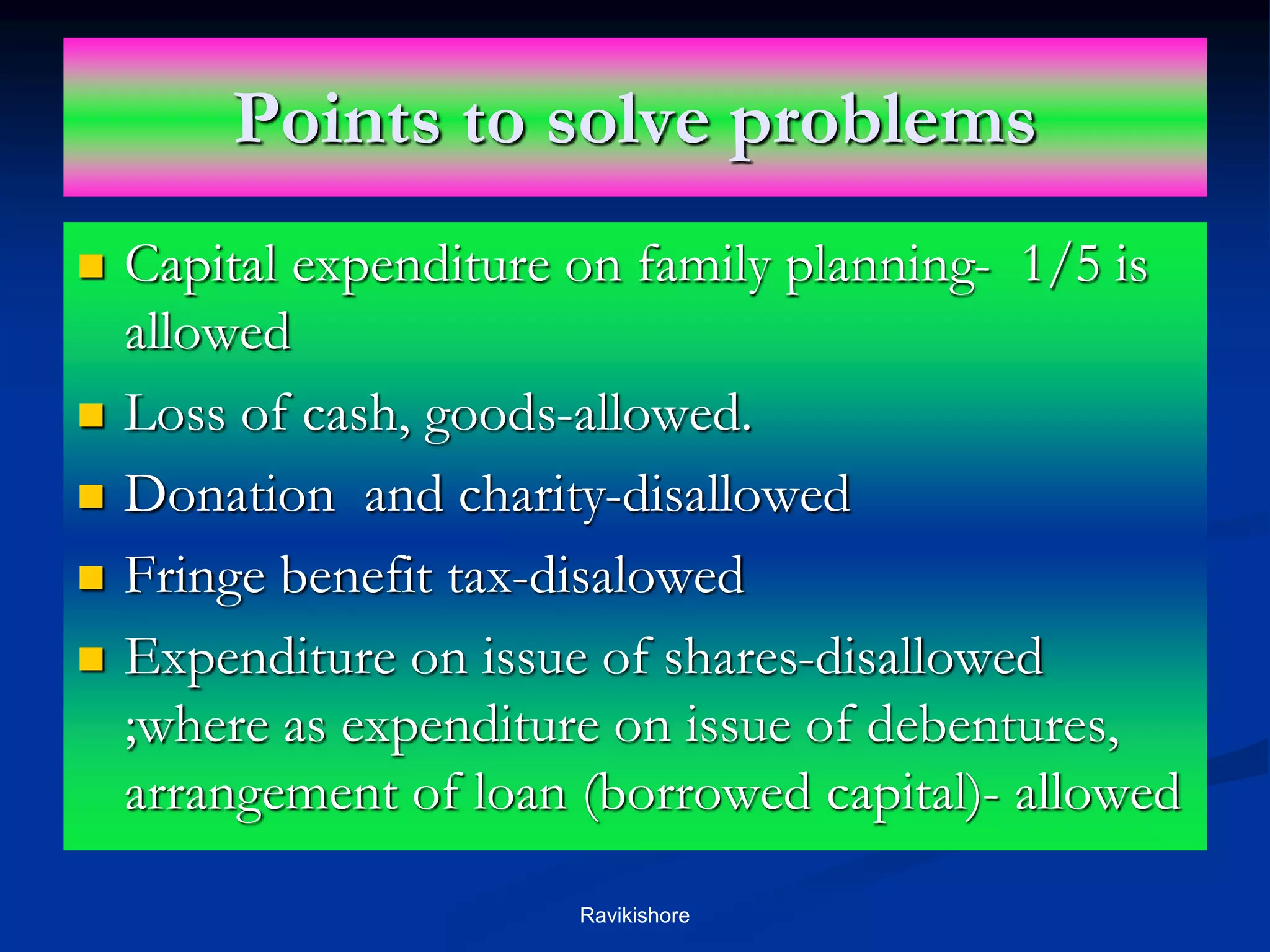 Points to solve problems
 Capital expenditure on family planning- 1/5 is
allowed
 Loss of cash, goods-allowed.
 Donation and charity-disallowed
 Fringe benefit tax-disalowed
 Expenditure on issue of shares-disallowed
;where as expenditure on issue of debentures,
arrangement of loan (borrowed capital)- allowed
Ravikishore
 
