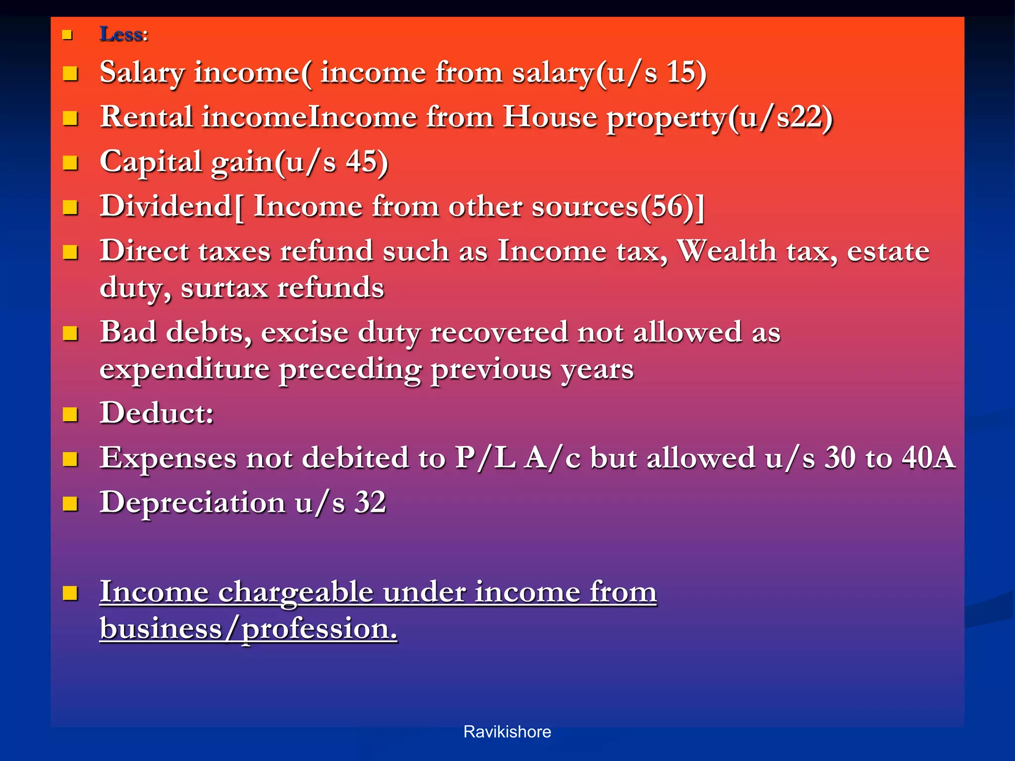 Continues
 Less:
 Salary income( income from salary(u/s 15)
 Rental incomeIncome from House property(u/s22)
 Capital gain(u/s 45)
 Dividend[ Income from other sources(56)]
 Direct taxes refund such as Income tax, Wealth tax, estate
duty, surtax refunds
 Bad debts, excise duty recovered not allowed as
expenditure preceding previous years
 Deduct:
 Expenses not debited to P/L A/c but allowed u/s 30 to 40A
 Depreciation u/s 32
 Income chargeable under income from
business/profession.
Ravikishore
 
