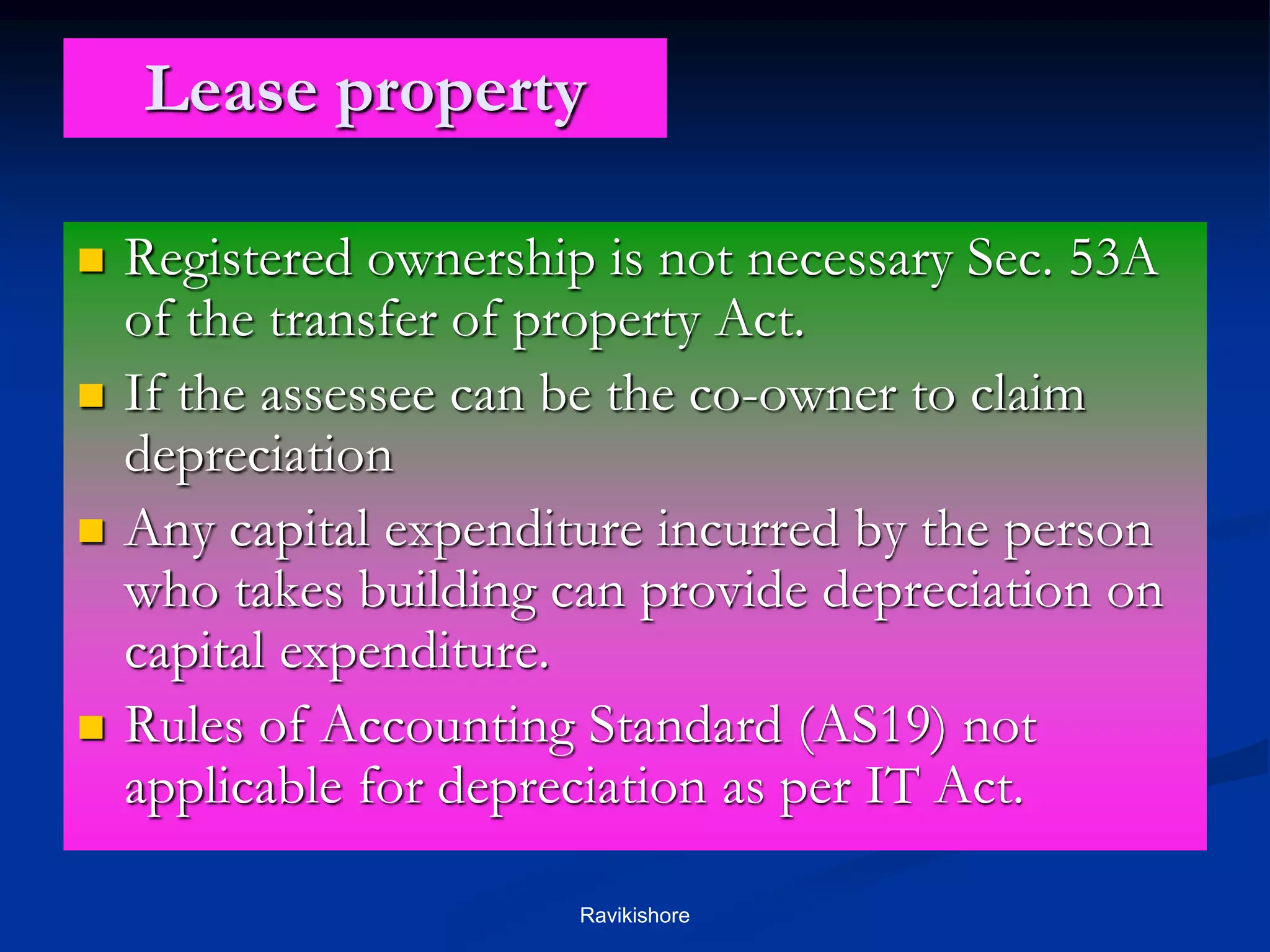 Lease property
 Registered ownership is not necessary Sec. 53A
of the transfer of property Act.
 If the assessee can be the co-owner to claim
depreciation
 Any capital expenditure incurred by the person
who takes building can provide depreciation on
capital expenditure.
 Rules of Accounting Standard (AS19) not
applicable for depreciation as per IT Act.
Ravikishore
 