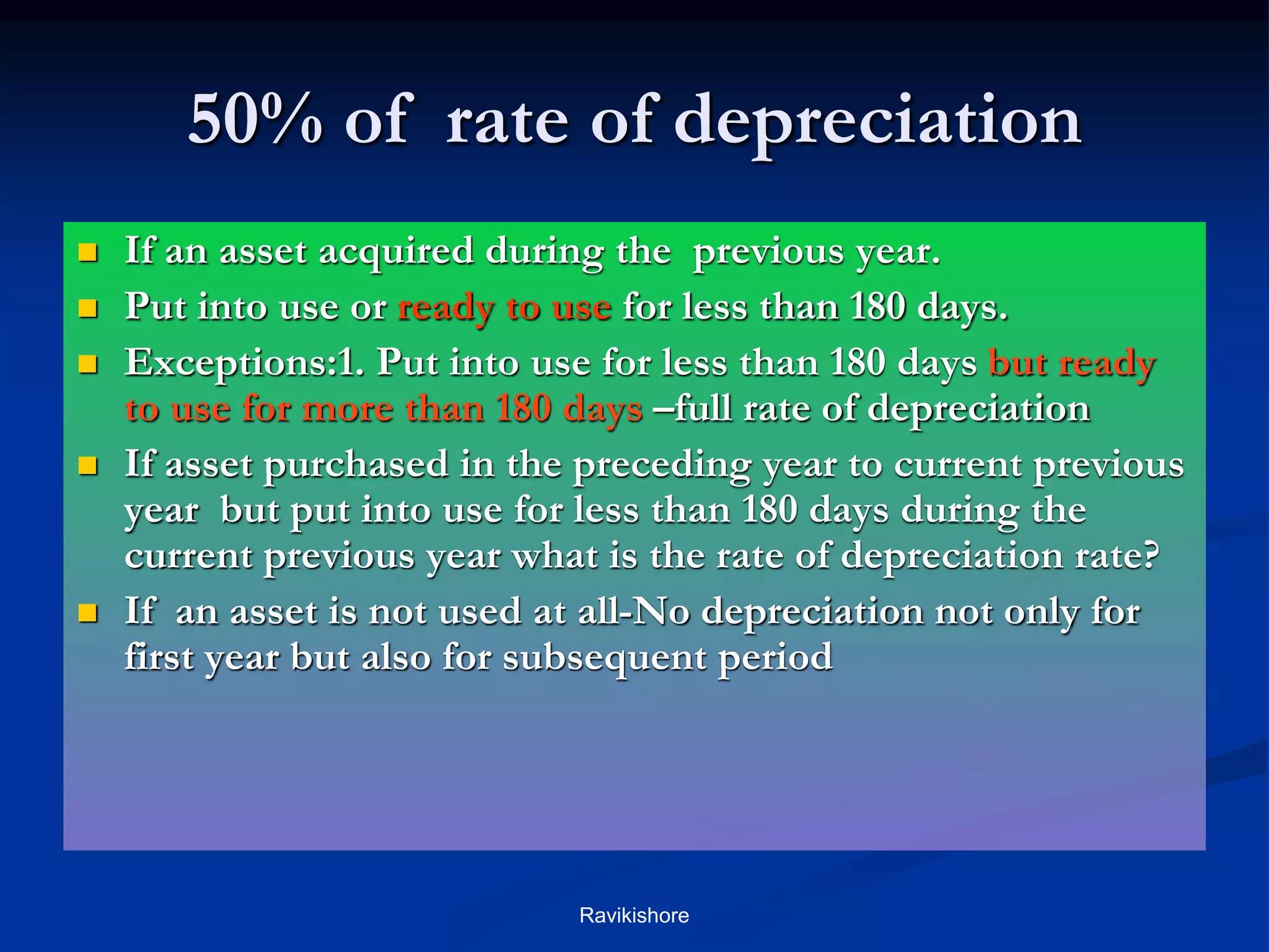 50% of rate of depreciation
 If an asset acquired during the previous year.
 Put into use or ready to use for less than 180 days.
 Exceptions:1. Put into use for less than 180 days but ready
to use for more than 180 days –full rate of depreciation
 If asset purchased in the preceding year to current previous
year but put into use for less than 180 days during the
current previous year what is the rate of depreciation rate?
 If an asset is not used at all-No depreciation not only for
first year but also for subsequent period
Ravikishore
 