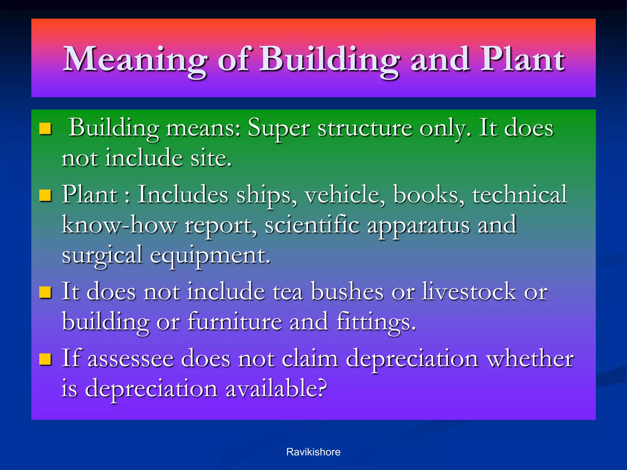 Meaning of Building and Plant
 Building means: Super structure only. It does
not include site.
 Plant : Includes ships, vehicle, books, technical
know-how report, scientific apparatus and
surgical equipment.
 It does not include tea bushes or livestock or
building or furniture and fittings.
 If assessee does not claim depreciation whether
is depreciation available?
Ravikishore
 