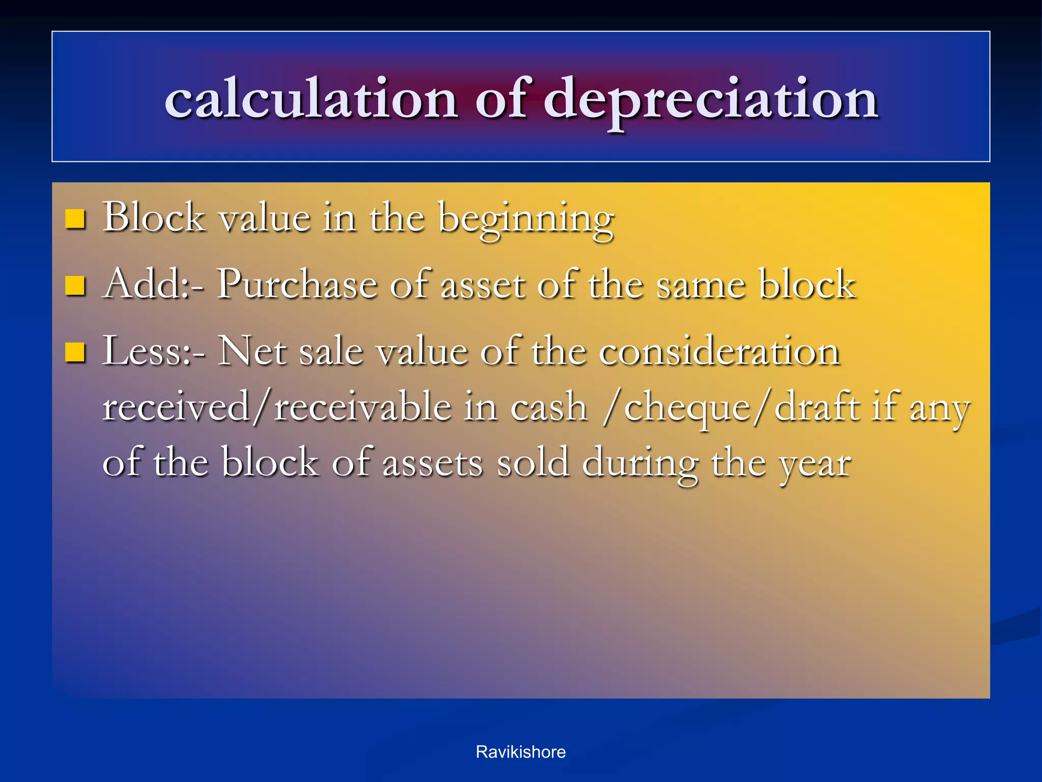 calculation of depreciation
 Block value in the beginning
 Add:- Purchase of asset of the same block
 Less:- Net sale value of the consideration
received/receivable in cash /cheque/draft if any
of the block of assets sold during the year
Ravikishore
 