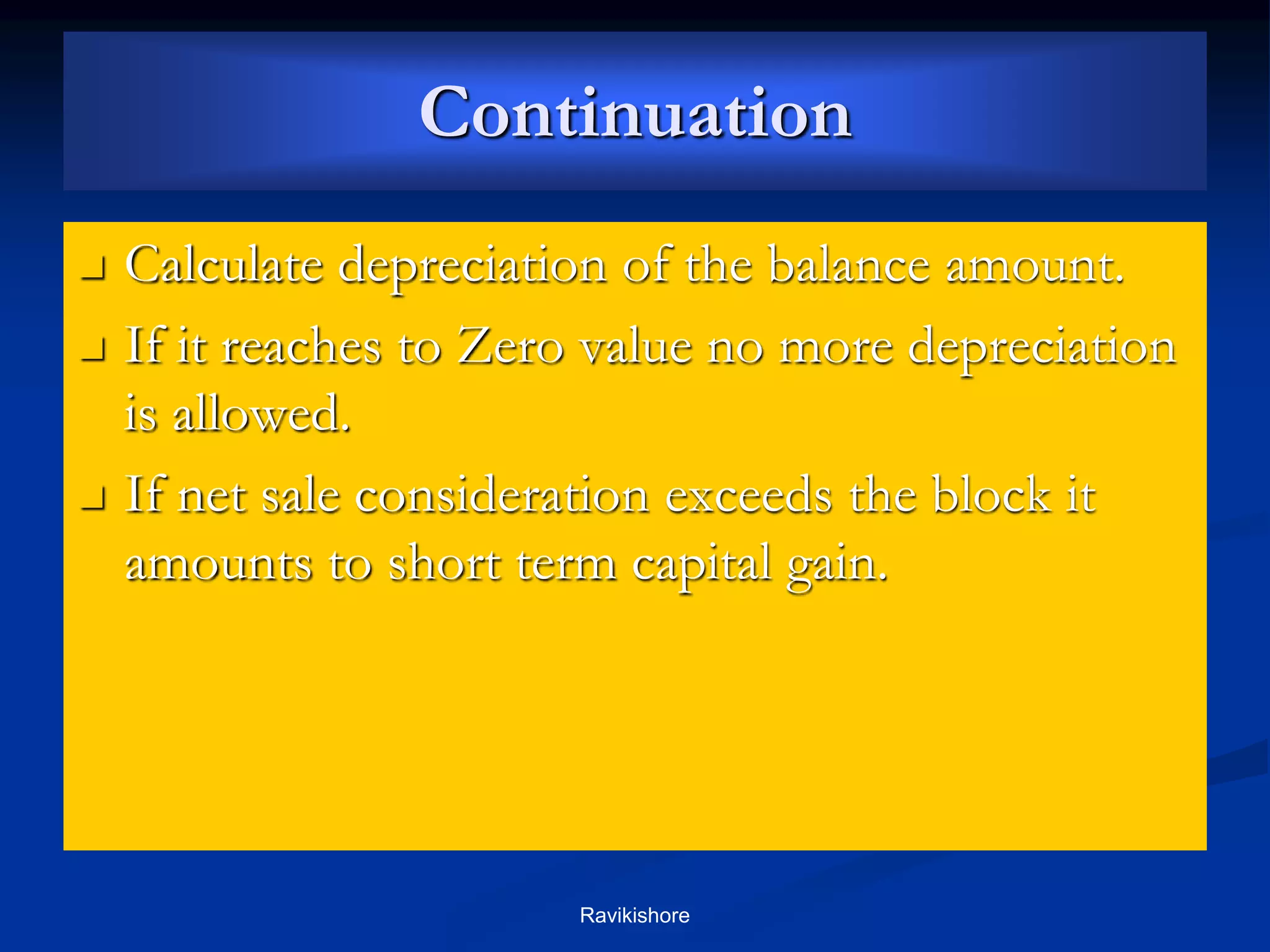 Continuation
 Calculate depreciation of the balance amount.
 If it reaches to Zero value no more depreciation
is allowed.
 If net sale consideration exceeds the block it
amounts to short term capital gain.
Ravikishore
 