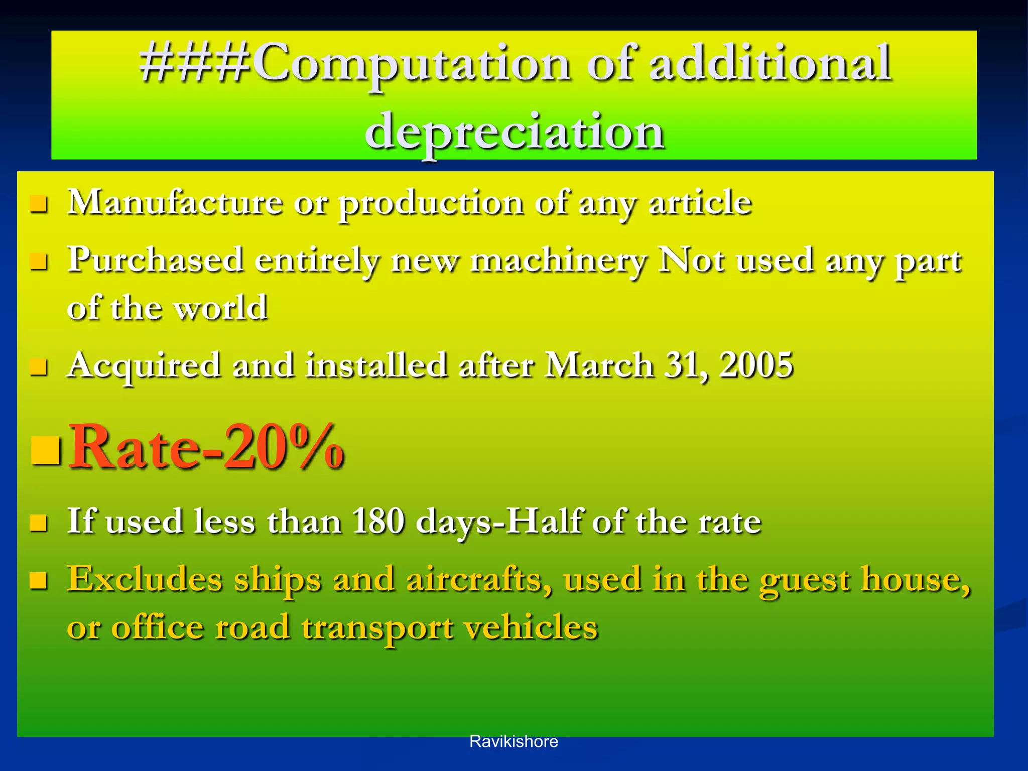 ###Computation of additional
depreciation
 Manufacture or production of any article
 Purchased entirely new machinery Not used any part
of the world
 Acquired and installed after March 31, 2005
Rate-20%
 If used less than 180 days-Half of the rate
 Excludes ships and aircrafts, used in the guest house,
or office road transport vehicles
Ravikishore
 