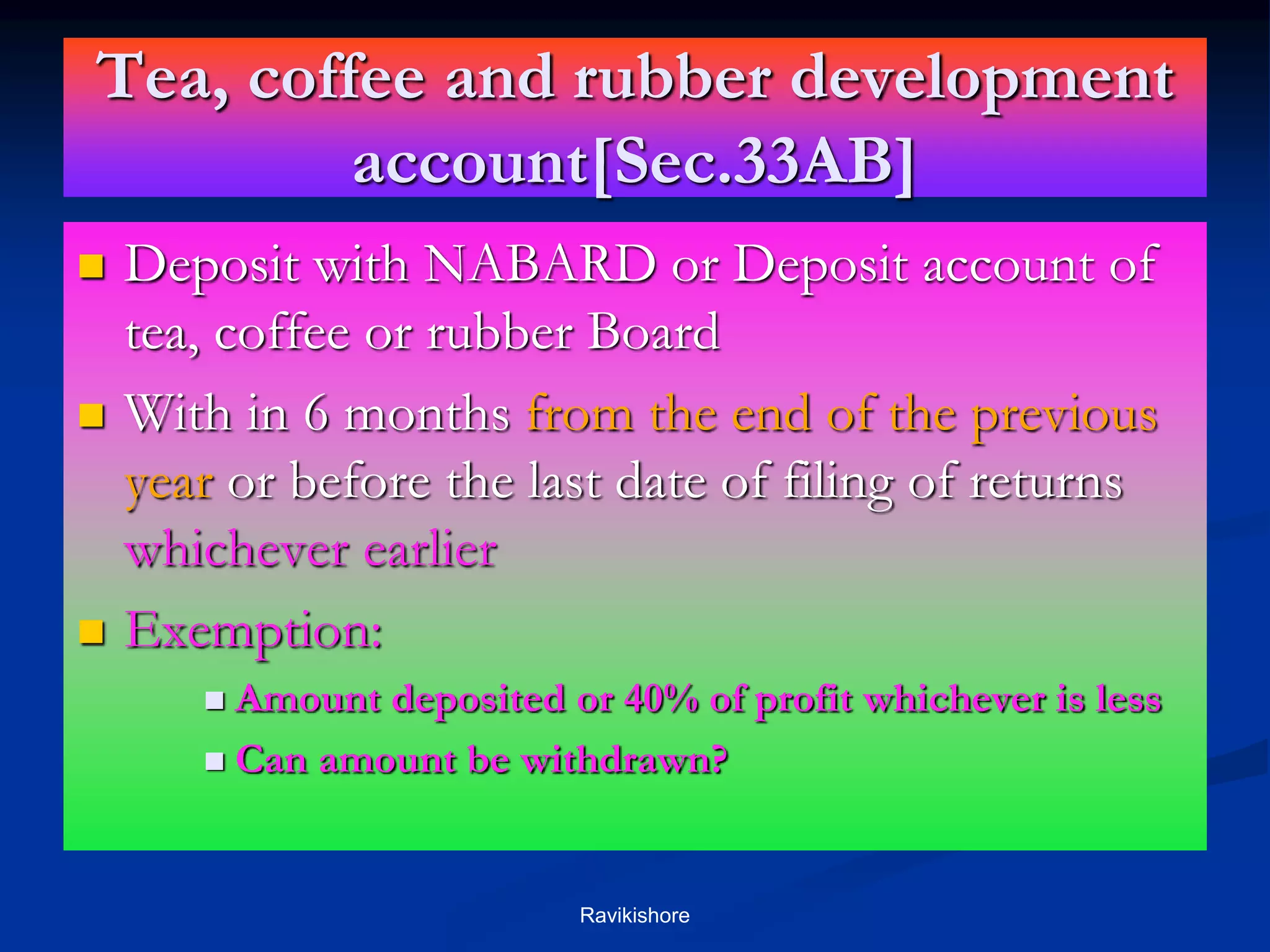 Tea, coffee and rubber development
account[Sec.33AB]
 Deposit with NABARD or Deposit account of
tea, coffee or rubber Board
 With in 6 months from the end of the previous
year or before the last date of filing of returns
whichever earlier
 Exemption:
 Amount deposited or 40% of profit whichever is less
 Can amount be withdrawn?
Ravikishore
 