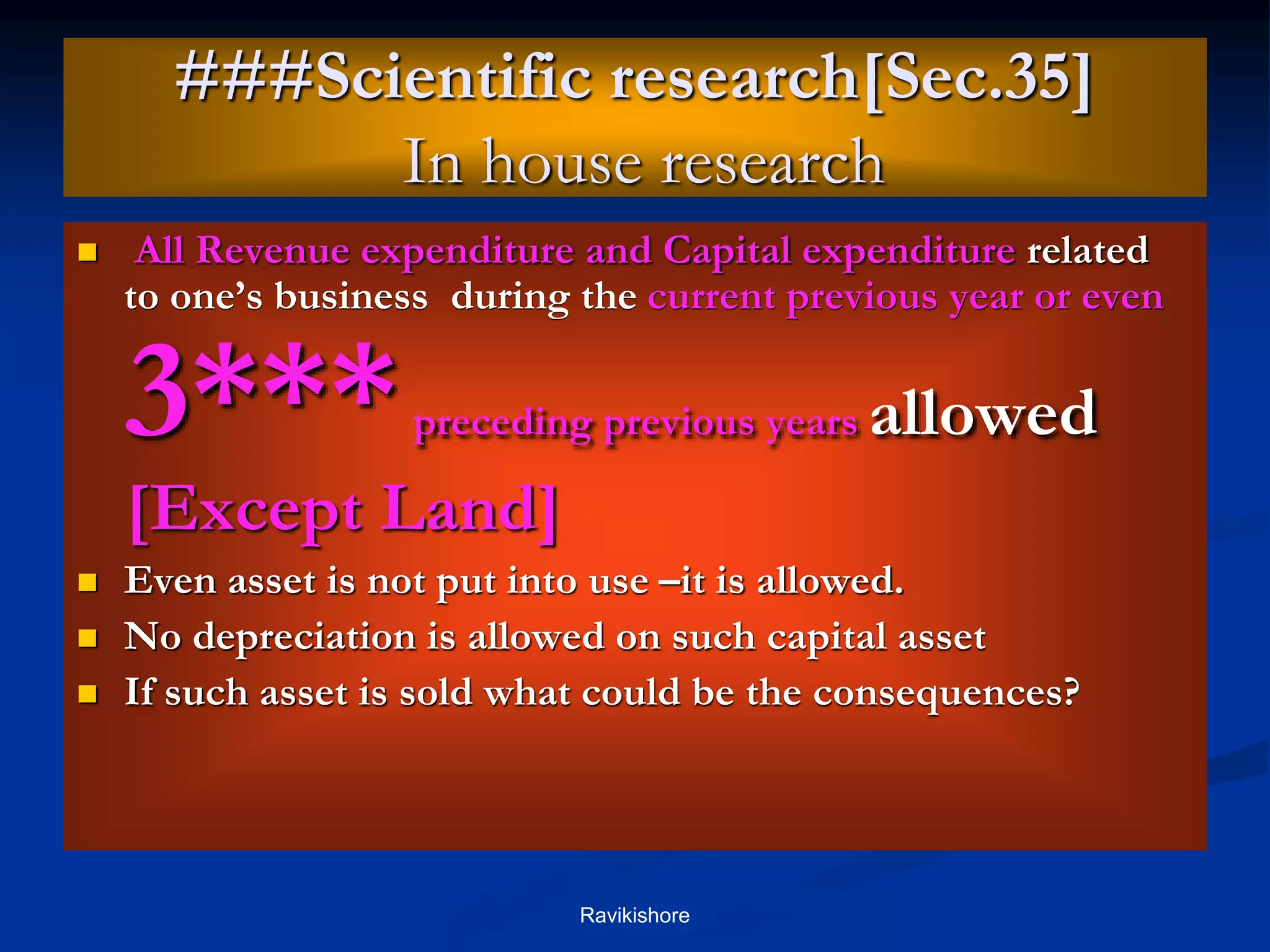 ###Scientific research[Sec.35]
In house research
 All Revenue expenditure and Capital expenditure related
to one’s business during the current previous year or even
3***preceding previous years allowed
[Except Land]
 Even asset is not put into use –it is allowed.
 No depreciation is allowed on such capital asset
 If such asset is sold what could be the consequences?
Ravikishore
 